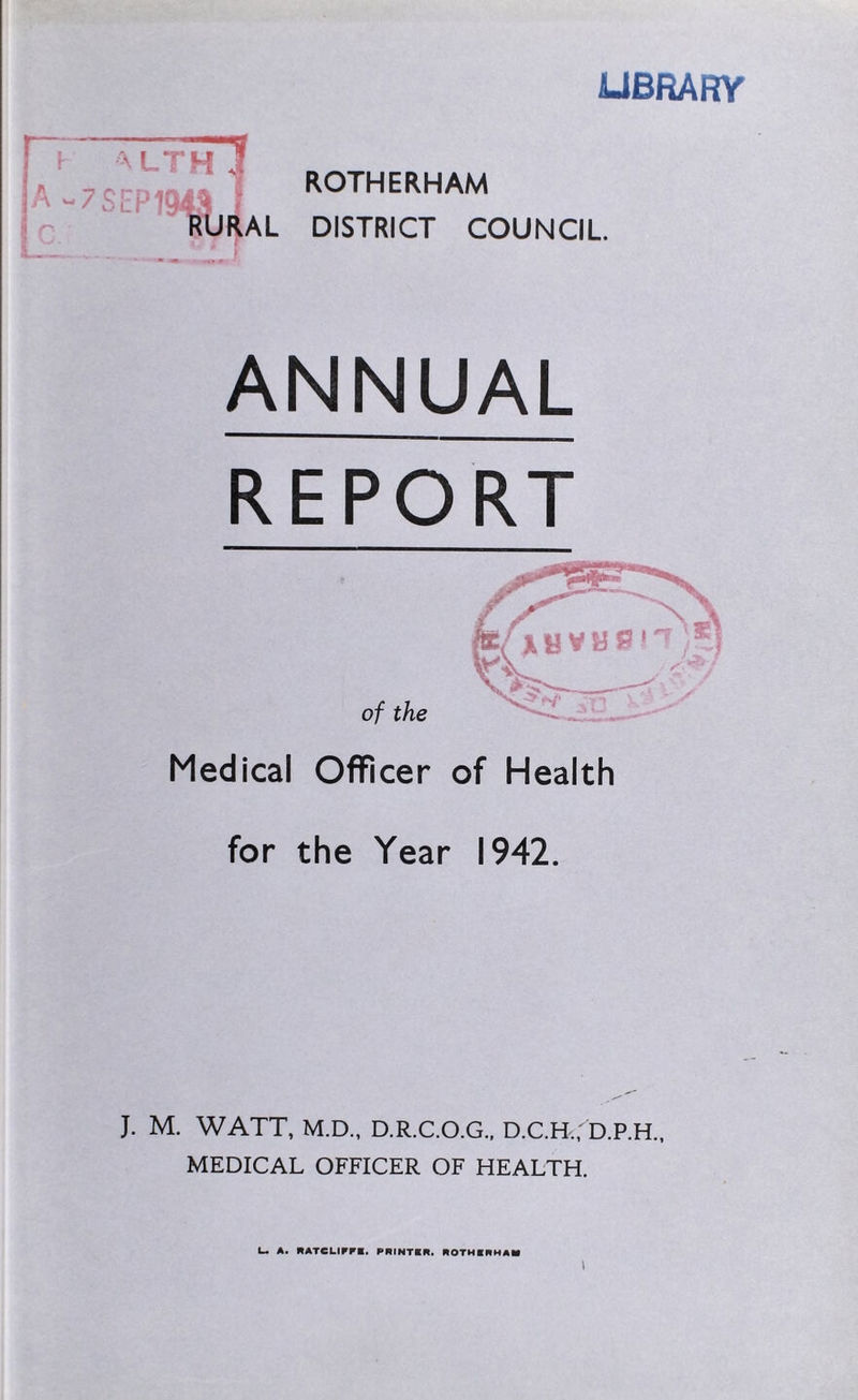 LU LIBRARY ROTHERHAM RURAL DISTRICT COUNCIL. ANNUAL REPORT Medical Officer of Health for the Year 1942. J. M. WATT, M.D., D.R.C.O.G., D.C.H.,' D.P.H., MEDICAL OFFICER OF HEALTH. I— A. RATCLIFF!, PRINTER. ROTHERHAM l