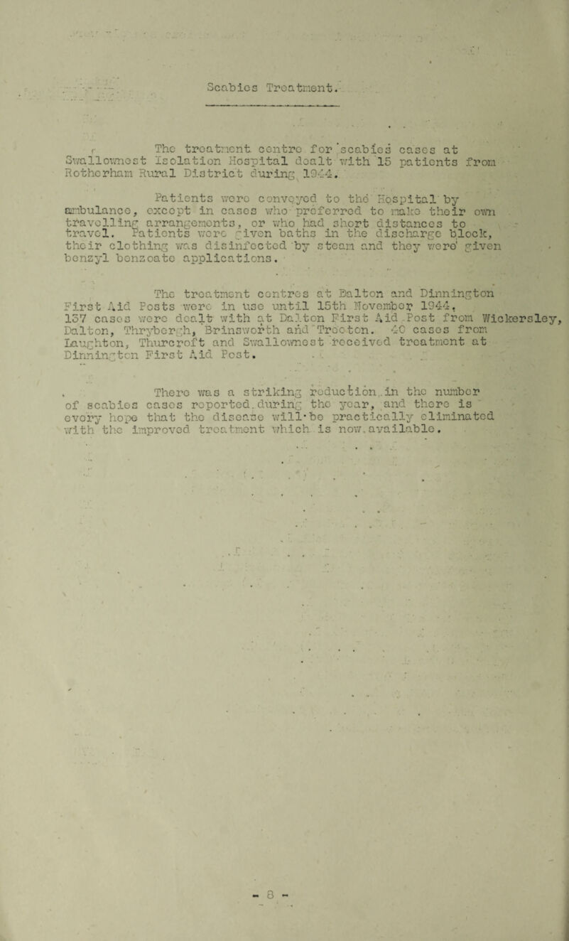 Scabies Treatment. r The treatment centre for 'scabies cases at Swallownest isolation Hospital dealt v;ith 15 patients from Rotherham Rural District during 19.44. . * t* 4 Patients were conveyed to the'Hospital by ambulance, except in cases who-preferred to make their own travelling arrangements, or who had short distances to travel. Patients were given baths in the discharge block, their clothing was disinfected by steam and they were' given benzyl benzoate applications. The treatment centres at Dalton and Dinnington First Aid Posts were in use until 15th November 1944, 157 cases were dealt with at Dalton First Aid .Post from Wickersley, Dalton, Thrybcrgh, Brinsworth and Tree ten. 40 cases from Laughton, Thurcroft and Swallownest 'received treatment at Dinnington First Aid Post. . There was a striking reduction..in the number of scabies cases reported.during the year, and there is every hope that the disease will*fee practically eliminated with the improved treatment which is now,available. . X i