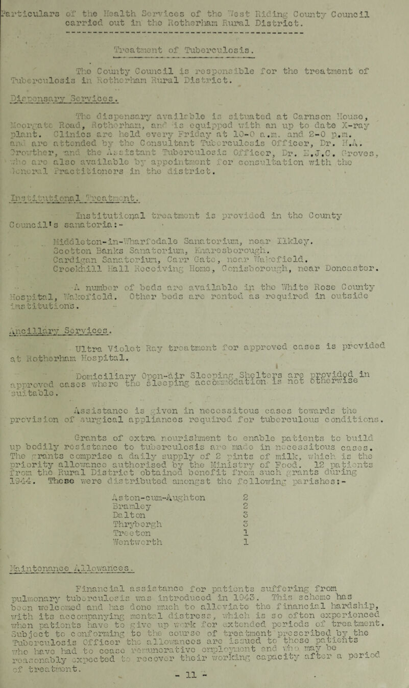 Particulars ol‘ the Health Services of the ’.Vest Riding County Council carried out in tho Rotherham Rural District. Treatment of Tuberculosis. Tho County Council is responsible for the treatment of Tuberculosis in Rotherham Rural District. Dirsensary Services. The dispensary available is situated at Carnson House, Ho orgate Road, Rotherham, and is equipped with an up to date X-ray plant. Clinics are held every Friday at 10-0 turn, and 2-0 p.m. and arc attended by the Consultant Tuberculosis Officer, Dr. H.A. Irowther, and the Assistant Tuberculosis Officer, Dr. D.J.C. Proves, who arc also available by appointment for consultation with the rcnoral Practitioners in the district. Ino titntic-na 1 Vrca tment. Institutional treatment is provided in tho County Council*s sanatoria:- Middleton-in-Wharfodale Sanatorium, near Ilkley. Scotton Banks Sanatorium, Knarosborough. Cardigan Sanatorium, Carr Gate, near Wakofield. Croekhill Hall Receiving Home, Conisborough, near Doncaster. •A number of beds are available in the White Rose County Hospital, Wakefield. Other beds are rented as required in outside institution's. Ancillary Services. Ultra Violet Ray treatment for approved cases is provided at Rotherham Hospital. I / Domiciliary Open-air Sleeping Shelters are provided in approved cases where trio sleeping accommodation is nor otherwise 'suitable. Assistance is given in necessitous cases towards the provision of surgical appliances required for tuberculous conditions. C-rants of extra nourishment to enable patients to build up bodily resistance to tuberculosis are made in necessitous cases. The grants comprise a daily supply of 2 pints of milk, which is the priority allowance authorised by the Ministry of Food. 12 patients from the Rural District obtained benefit from such grants during 1944. These were distributed amongst the following parishess- A s t on-c um-Aug ht on Bramley Dalton Thryborgh Treeton Wentworth 2 2 5 rz 1 1 Maintenance Allowances. Finaneial pulmonary tuborculosi been welcomed and has with its accompanying when patients have to Subject to conforming Tuberculosis Officer who have had to cease r e a scnably expected t assistance for patients suffering from s was introduced in 1943. This scheme has -P done much to alleviate the financial hardship, mental distress, which is so often experienced give up work for extended period to of treatment. the course of treatment prescribed by the allowances are issued to those patients remunerative employment and who may be th¬ ree over their working capacity after a period of treatr-
