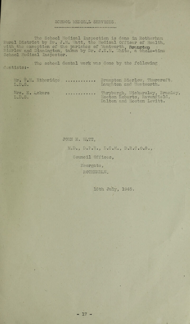 SCHOOL MEDICAL SERVICES. The School Hod leal Inspection is dono in Rotherham Rural District by Dr. J.M. Watt, the Medical Officer of Health, v:ith the exception of the parishes of Wentworth Brampton : Eiorlov and Dinnington, taken by Dr. J.E.M. White, a whole-tine School Medical Inspector. The school dental work was dono by the following dentists:- Mr. W.H. Etheridge . Brampton Bicrlow, Thurcroft, L.D.S. Laughton and Wentworth. Mrs. E. Ackers . Thrybergh, Wickorsley, Bramley, L.D.S. Tiooton Roberts, Ravenfield, Dalton and Hooton Levitt. JOHN M. WATT, M.D., D.F.H., D.C.H., D.R.C.O.C., ■ Council Offices, Moorgato, ROTHERHAM. 16th July, 1945. /