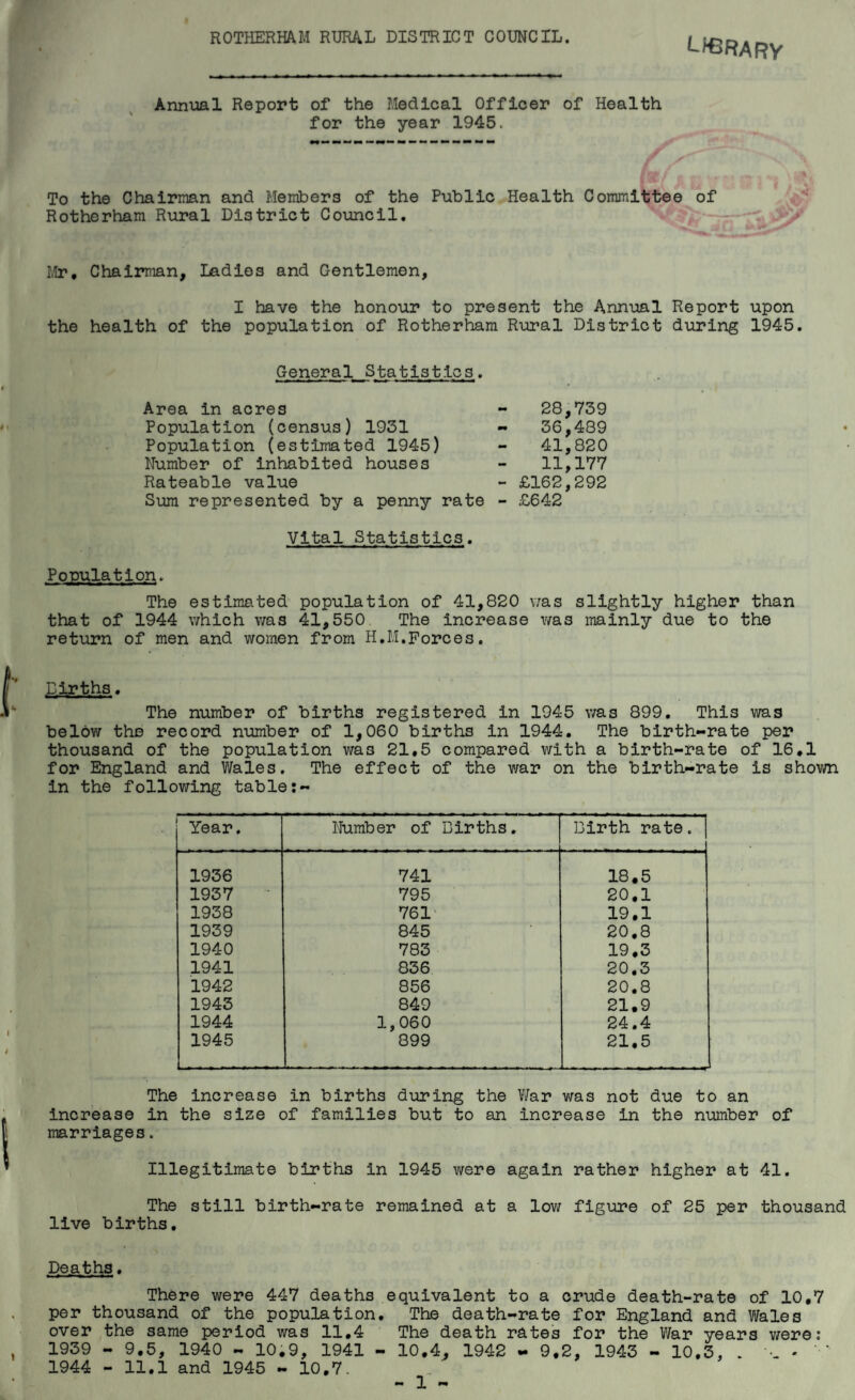 ROTHERHAM RURAL DISTRICT COUNCIL. Library Annual Report of the Medical Officer of Health for the year 1945. To the Chairman and Members of the Public Health Committee of Rotherham Rural District Council. , Mr, Chairman, Ladles and Gentlemen, I have the honour to present the Annual Report upon the health of the population of Rotherham Rural District during 1945. General Statistics. Area In acres Population (census) 1931 Population (estimated 1945) Number of Inhabited houses Rateable value Sum represented by a penny rate Vital Statistics. Population. The estimated population of 41,820 was slightly higher than that of 1944 which was 41,550 The increase was mainly due to the return of men and women from H.M.Forces. 28,739 36,489 41,820 11,177 - £162,292 - £642 Dlrths. The number of births registered in 1945 was 899. This was below the record number of 1,060 births in 1944. The birth-rate per thousand of the population was 21,5 compared with a birth-rate of 16,1 for England and Wales. The effect of the v/ar on the birth-rate is shown in the following table Year. Number of Births, Birth rate. | 1936 741 18,5 1937 795 20,1 1938 761' 19,1 1939 845 20,8 1940 783 19,3 1941 836 20,3 1942 856 20.8 1943 849 21,9 1944 1,060 24.4 1945 899 21,5 The increase in births during the War was not due to an increase in the size of families but to an Increase in the number of marriages. Illegitimate births in 1945 were again rather higher at 41. The still birth-rate remained at a low figure of 25 per thousand live births. Deaths, There were 447 deaths equivalent to a crude death-rate of 10,7 per thousand of the population. The death-rate for England and Wales over the same period was 11,4 The death rates for the War years were; 1939 - 9,5, 1940 - 10,9, 1941 - 10,4, 1942 - 9,2, 1943 - 10,3, . - ‘ 1944 - 11.1 and 1945 - 10,7.
