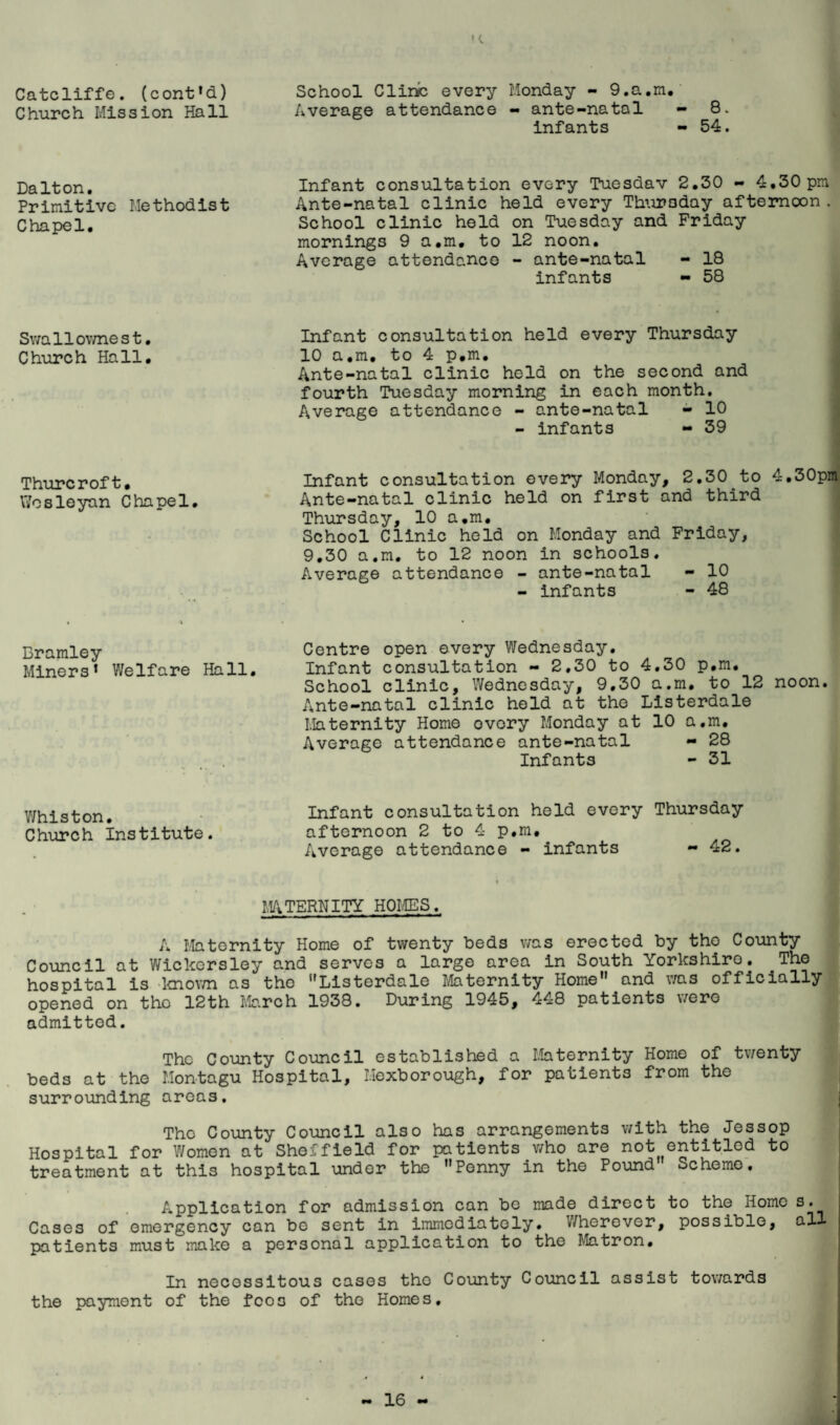 ' (. Catcliffe. (cont»d) Church Mission Hall School Cline every Monday - 9.a.m.' Average attendance - ante-natal - 8. infants - 54. Dalton, Primitive Methodist Chapel. Infant consultation every Tuesdav 2.30 - 4.30pm Ante-natal clinic held every Thuraday afternoon . School clinic held on Tuesday and Friday mornings 9 a.m. to 12 noon. Average attendance - ante-natal - 18 infants - 58 Sv/allov/nest, Church Hall, Thurcroft, \7osleyan Chapel, Infant consultation held every Thursday 10 a.m, to 4 p.m. Ante-natal clinic held on the second and fourth Tuesday morning in each month. Average attendance - ante-natal - 10 - Infants - 39 Infant consultation every Monday, 2,30 to 4,30pm Ante-natal clinic held on first and third j Thursday, 10 a.m, < School Clinic held on Monday and Friday, 9,30 a.m. to 12 noon in schools. Average attendance - ante-natal - 10 - infants - 48 Bramley Centre open every Wednesday. Miners* Welfare Hall, Infant consultation - 2.30 to 4,30 p.m. School clinic, Wednesday, 9.30 a.m, to 12 noon. Ante-natal clinic held at the Listerdale Maternity Home ovory Monday at 10 a.m. Average attendance ante-natal - 28 Infants - 31 Whiston, Church Institute. Infant consultation held every Thursday afternoon 2 to 4 p.m. Average attendance - infants - 42. MATERNITY HOLIES.. A Maternity Home of twenty beds was erected by the County Council at Wickersley and serves a large area in South Yorkshire. The hospital is -Imov/n as tho Listerdale Maternity Home and v/as officially opened on tho 12th March 1938. During 1945, 448 patients \/ero admitted. The County Council established a Maternity Homo of twenty beds at the Montagu Hospital, Mexborough, for patients from tho surrounding areas. The County Council also has arrangements with the Jessop Hospital for Women at Sheffield for patients who are not entitled to treatment at this hospital under the Penny in tho Pound Scheme. Application for admission can be made direct to tho Home s. Cases of emergency can be sent in immodiatoly. V/herovor, possible, all patients must make a personal application to the Matron, In necessitous cases tho County Council assist towards the payment of the fees of tho Homes,