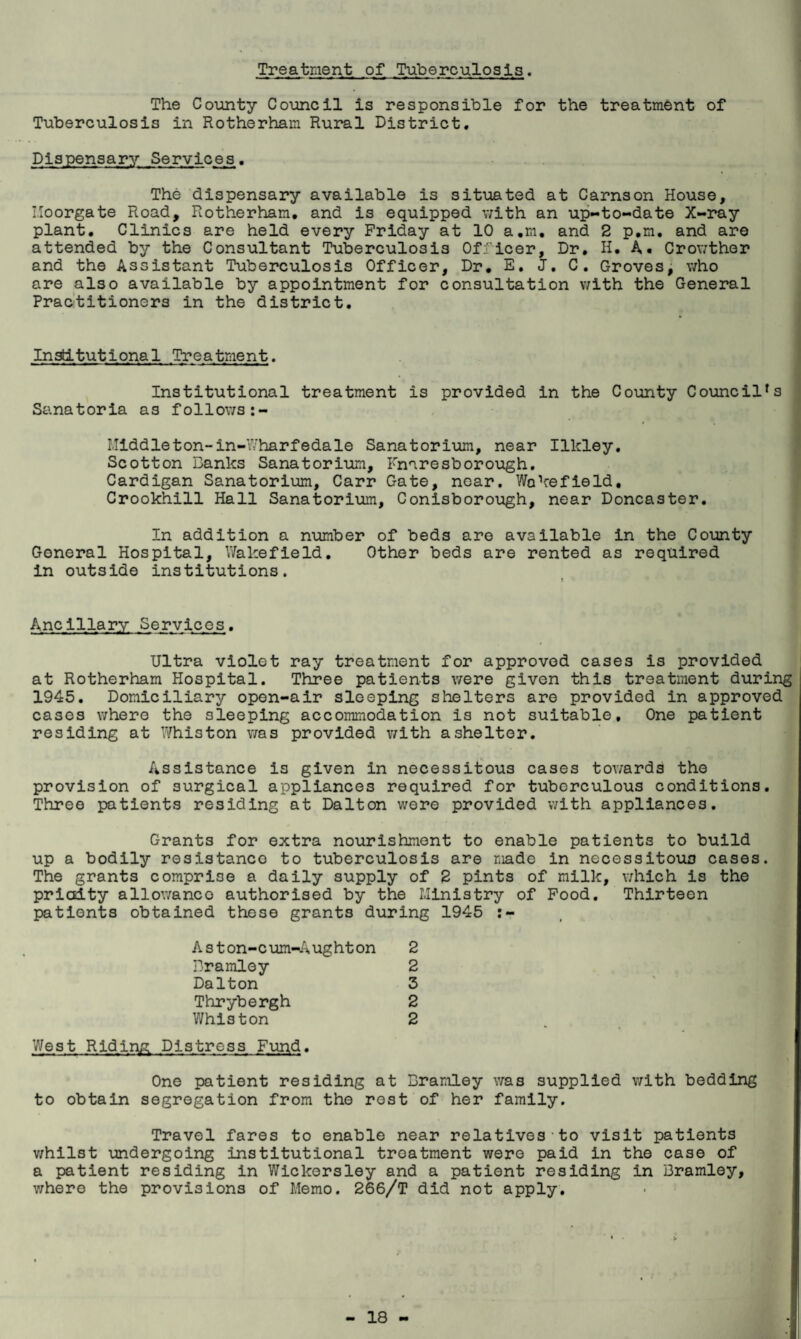 Treatment of Tuberculosis. The County Council is responsible for the treatment of Tuberculosis in Rotherham Rural District, Dispensary Services. The dispensary available is situated at Carnson House, I.Ioorgate Road, Rotherham, and is equipped with an up-to-date X-ray plant. Clinics are held every Friday at 10 a.m, and 2 p,m, and are attended by the Consultant Tuberculosis Officer, Dr, H. A. Crowther and the Assistant Tuberculosis Officer, Dr, E. J, C. Groves; who are also available by appointment for consultation with the General Practitioners in the district. Institutional Treatment. Institutional treatment is provided in the County Council's Sanatoria as follows:- I.Ilddleton-in-Wharfedale Sanatorium, near Ilkley. Scotton Banks Sanatorium, Fnnresborough. Cardigan Sanatorium, Carr Gate, near. Wakefield, Crookhill Hall Sanatorium, Conlsborough, near Doncaster. In addition a number of beds are available in the County General Hospital, Wakefield. Other beds are rented as required in outside institutions. Ancillary Services. Ultra violet ray treatment for approved cases is provided at Rotherham Hospital. Three patients were given this treatment during 1945. Domiciliary open-air sleeping shelters are provided in approved cases where the sleeping accommodation is not suitable. One patient residing at Whiston was provided v/lth a shelter. Assistance is given in necessitous cases tov/ards the provision of surgical appliances required for tuberculous conditions. Three patients residing at Dalton were provided with appliances. Grants for extra nourishment to enable patients to build up a bodily resistance to tuberculosis are made in necessitous cases. The grants comprise a daily supply of 2 pints of milk, v/hlch is the prlcjdty allowance authorised by the Ministry of Food. Thirteen patients obtained those grants during 1945 Aston-cum-Aughton 2 Dramloy 2 Dalton 3 Thrybergh 2 V/hlston 2 West Riding; Distress Fund. One patient residing at Bramley was supplied with bedding to obtain segregation from the rest of her family. Travel fares to enable near relatives-to visit patients v;hilst undergoing institutional treatment were paid in the case of a patient residing in Wickersley and a patient residing in Bramley, v;here the provisions of Memo. 266/T did not apply.