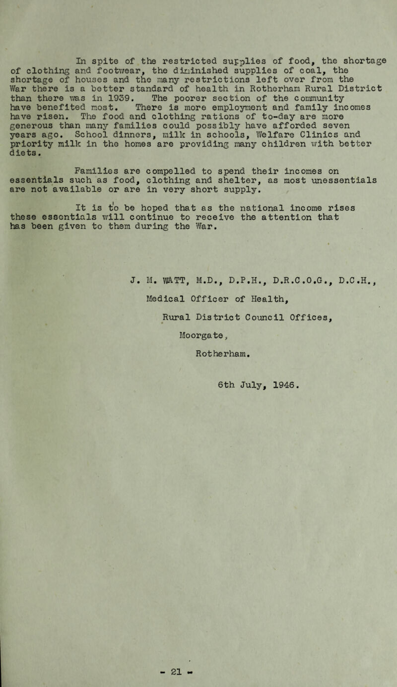In spite of the restricted supplies of food, the shortage of clothing and footwear, the dininished supplies of coal, the shortage of houses and the many restrictions left over from the War there is a better standard of health in Rotherham Rural District than there v/as in 1939. The poorer section of the community have benefited most. There is more employment and family Incomes have risen. The food and clothing rations of to-day are more generous than many families could possibly have afforded seven years ago. School dinners, milk in schools, Welfare Clinics and priority milk in the homes are providing many children with better diets. Families are compelled to spend their incomes on essentials such as food, clothing and shelter, as most unessentials are not available or are in very short supply. It is t'o be hoped that as the national income rises these essentials v/ill continue to receive the attention that has been given to them during the War. J. M, watt, M.D., D.P.H., D.R.C.O.G., D.C.H., Medical Officer of Health, Rural District Council Offices, Moorgate, Rotherham. 6th July, 1946.