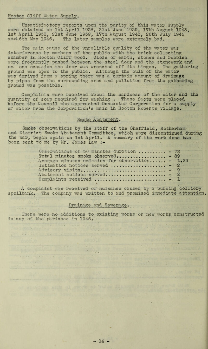 Hooton Cliff '.'fater Supply. Unsatisfactory reports upon the purity of this water supply were obtained on 1st April 1938, 21st June 1939, 17th August 1943, 1st April 1938, 21st June 1939, 17th August 1943, 26th July 1945 arvd.6th May 1946. The later samples were extremely bad. The main cause of the unreliable quality of the water was interference by members of the public with the brick collecting chamber in Hooton Cliff wood. Clods of earth, stones and rubbish v;e.re frequently pushed between the steel door and the stonework and on- one occasion the door was wrenched off its hinges. The gathering ground was open to the public. Although the bulk of the water vas derived from a spring there was a certain amount of drainage by pipes from the surrounding area and pollution from the gathering ground was possible. * • ■ . . , Complaints were received about the hardness of the water and the quantity of soap required for washing . These facts were placed before the Council who approached Doncaster Corporation for a supply of water from the Corporation’s main in Hooton Roberts village. Smoke Abatement. Smoke observations by the staff of the Sheffield, Rotherham and District Smoke Abatement Committee, which wore discontinued during the War, began again on 1st April. A summary of the work done has boon sent to me by Mr. James Lav; :~ Observations of 30 minutes duration.. - 72 Total minutes smoke observed,.... - 89 Average minutes emission for observation...... - 1.23 Intimation notices served . - 2 Advisory visits..„ . .. - 9 Abatement notices served. - 2 Complaints received .... - 1 A complaint was received of nuisance caused by a burning colliery spoilbank. The company was written to and promised immediate attention. Drainage and Sewerage. Thero were no additions to existing works or new works constructed in any of the parishes in 1946.