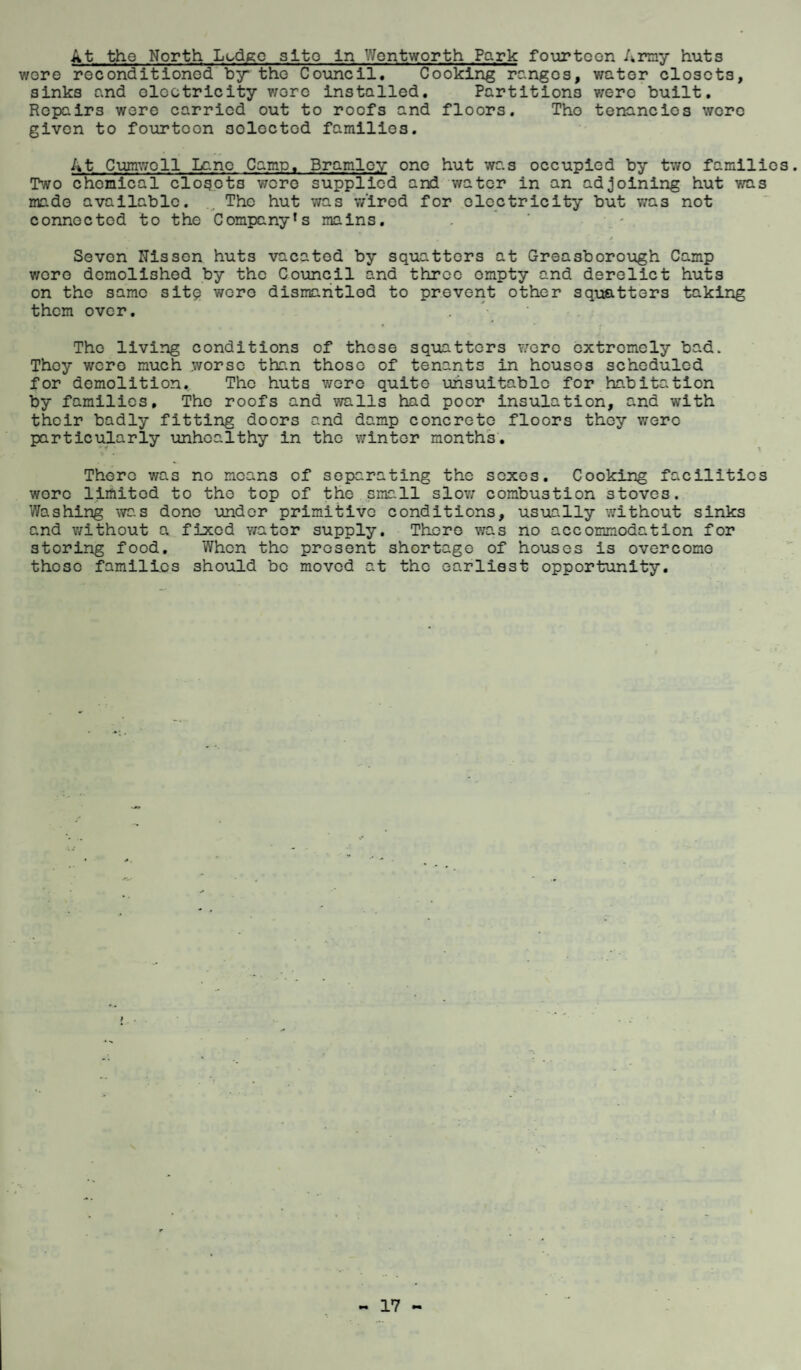At the North Lodge site in Wentworth Park fourteen Army huts were reconditioned by the Council. Cooking rc.ngos, water closets, sinks end electricity wore installed. Partitions were built. Repairs were carried out to roofs and floors. Tho tenancies were given to fourtoon soloctcd families. At Cumwoll Lano Came. Bramloy one hut was occupied by two families. Two chemical closots were supplied and water in an adjoining hut was mado available. .. The hut was wired for electricity but was not connected to the Company*s mains. Seven Nissen huts vacatod by squatters at Greasborough Camp were demolished by the Council and throe empty and derelict huts on the same sitq wore dismantled to prevent other squatters taking them over. Tho living conditions of these squatters v/ere extremely bad. They were much worse than those of tenants in houses scheduled for demolition. The huts were quite unsuitable for habitation by families, Tho roofs and walls had poor insulation, and with their badly fitting doors and damp concreto floors they were particularly unhealthy in the winter months. There was no means of separating the sexes. Cooking facilities wore limited to tho top of the small slow combustion stoves. Washing was done under primitive conditions, usually without sinks and without a fixed wator supply. There was no accommodation for storing food. When the present shortage of houses is overcomo thoso families should be moved at tho earliest opportunity.