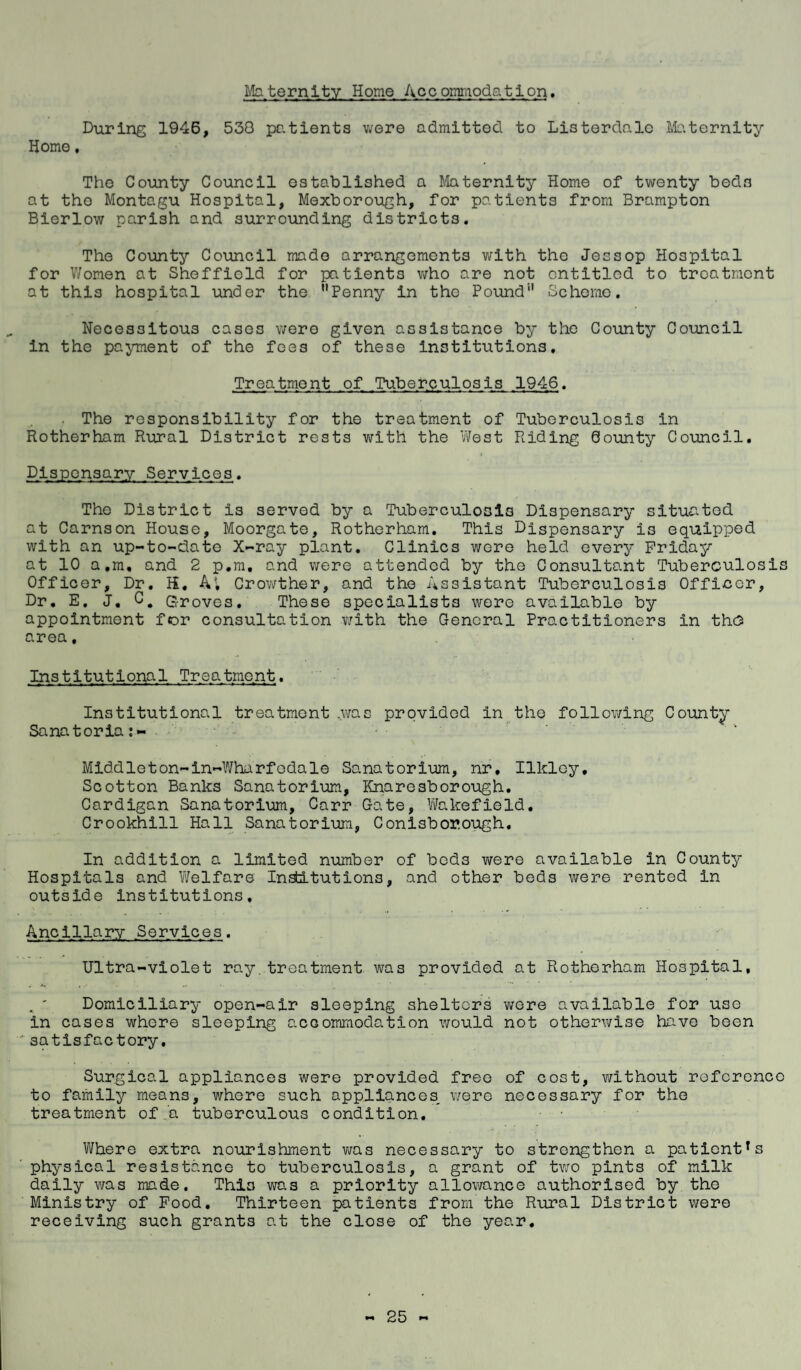 Maternity Home Accommodation. During 1946, 530 patients were admitted to Listerdalc Maternity Home, The County Council established a Maternity Home of twenty bed3 at the Montagu Hospital, Mexborough, for patients from Brampton Bierlow parish and surrounding districts. The County Council made arrangements with the Jessop Hospital for Women at Sheffield for patients who are not entitled to treatment at this hospital under the ’’Penny in the Pound1' Scheme. Necessitous cases were given assistance by the County Council in the payment of the fees of these institutions. Treatment of Tuberculosis 1946. The responsibility for the treatment of Tuberculosis in Rotherham Rural District rests with the West Riding County Council. Dispensary Services. The District is served by a Tuberculosis Dispensary situated at Cams on House, Moorgate, Rotherham. This Dispensary i3 equipped with an up-to-date X-ray plant. Clinics were held every Friday at 10 a,m, and 2 p.m. and were attended by the Consultant Tuberculosis Officer, Dr. K. A', Crowther, and the Assistant Tuberculosis Officer, Dr. E. J. Groves. These specialists were available by appointment for consultation with the General Practitioners in the area, Institutional Treatment. Institutional treatment .was provided in the following County Sanatoria Middleton-in-Wharfodale Sanatorium, nr, Ilkley, Scotton Banks Sanatorium, Knaresborough. Cardigan Sanatorium, Carr Gate, Wakefield. Crookhill Hall Sanatorium, Conisbor.ough, In addition a limited number of beds were available in County Hospitals and Welfare Institutions, and other beds were rented in outside institutions. Ancillary Services. Ultra-violet ray treatment was provided at Rotherham Hospital, . * Domiciliary open-air sleeping shelters were available for use in cases where sleeping accommodation would not otherwise have been satisfactory. Surgical appliances were provided free of cost, without reference to family means, where such appliances, were necessary for the treatment of.a tuberculous condition. ■ • Where extra nourishment was necessary to strengthen a patientTs physical resistance to tuberculosis, a grant of two pints of milk daily was made. This was a priority allowance authorised by the Ministry of Food. Thirteen patients from the Rural District were receiving such grants at the close of the year.