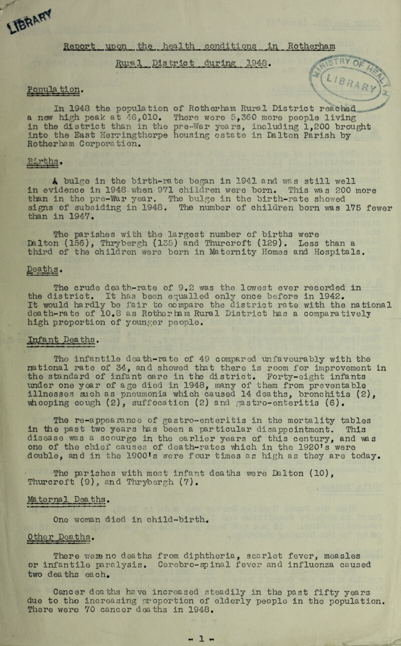 Report. upon the. health conditions in Rotherham Rura 1 Pi3 tr io t dur ing 1948. ^ 'v Population. In 1948 the population of Rotherham Rural District reached a new high peak at 46,010. There were 5,360 more people living in the district than in the pre-War years, including 1,200 brought 5.nto the East Herringthorpe housing estate in Dalton Parish by Rotherham Corporation. Birth.3. A bulge in the birth-rate began in 1941 and was still well in evidence in 1948 when 971 children were born. This was 200 more than in the pre-War year. The bulge in the birth-rate showed signs of subsiding in 1948. The number of children born was 175 fewer than in 1947. The parishes with the largest number of births were Dalton (156), Thrybergh (135) and Thurcroft (129). Less than a third of the children were born in Maternity Homes and Hospitals. Deaths. The crude death-rate of 9.2 was the lowest ever recorded in the district. It has been equalled only once before in 1942. It would hardly be fair to compare the district rate with the national doath-rate of 10.8 as Rotherham Rural District ha3 a comparatively high proportion of younger people. Infant Deaths. Tho Infantile death-rate of 49 compared unfavourably with the national rate of 34, and showed that there is room for improvement in the standard of Infant care In the district. Forty-eight infants under one year of age died in 1948, many of them from preventable illnesses such as pneumonia which caused 14 deaths, bronchitis (2), whooping cough (2), suffocation (2) and gastro-enteritis (6). The re-appoaranee of gastro-enteritis in the mortality tables in the past two years has been a particular disappointment. This disease was a scourge in the earlier years of this century, and was one of the chief causes of death-rates which in the 1920T s were double, and in the 1900* s were four times as high as they are today. The parishes with most infant deaths were Dalton (10), Thurcroft (9), and Thrybergh (7). Maternal Deaths. One woman died in child-birth. Other Deaths. There weie no deaths from diphtheria, scarlet fever, measles or infantile paralysis. Cerebro-spinal fever and influenza caused two deaths each. Cancer deaths have increased steadily In the past fifty years due to the increasing proportion of elderly people in the population. There were 70 cancer deaths in 1948.