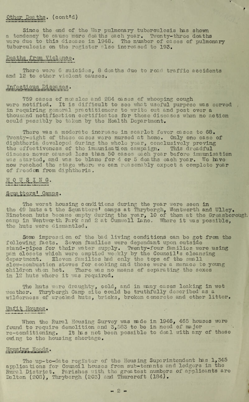 Other Doa ths. (cont*d) Since the end of the V/ar pulmonary tuberculosis has shown a tendency to cause more deaths each year. Twenty-three deaths wore due to this disease in 1948. The number of cases of pulmonary tuberculosis on the register °lso increased to 193. Deaths from Viol.nee, There were G suicides, 8 deaths due to road traffic accidents and 12 to other violent causes. Infectious Diseases. 759 cases of measles and 284 cases of whooping cough were notified. It is difficult to soe what useful purpose was sorvod . in requiring general pro.ctitioners to write out and post over a thousand notification certificates for these diseases when no action could possibly be taken by the Health Department, There was a moderate increase in scarlet fever cases to 68. Twenty-eight of those cases wore nursed at homo. Only one case of diphtheria developed during the whole year, conclusively proving the effectiveness of the immunisation campaign. This dreadful disease never caused less than 50 cases each year before immunisation v/as started, and was to blame for 4 or 5 deaths each year. Wo havo now reached the stage whore wo can reasonably expect a complete year of freedom from diphtheria. H 0 U S I N G. Sana iters * Camps. The worst housing conditions during the yoar were 3een in the 49 huts at the Squatters* camps at Thrybergh, Wentworth and Ulley. Nineteen huts became empty during the year, 10 of them at the Greasborough camp in Wentworth Park and 2 at Cumwoll lane. Where it was possible, the huts v/ere dismantled. Some impression of the bad living conditions can bo got from the following facts. Seven families were dependant upon outside stand-pipes for their water supply. Twenty-four families were using pa.n closets which were emptied weekly by the Council* 3 cleansing department. Eleven families had only the tops of tho small slow-combustion stoves for cooking and those were a menace to young childron when hot. There v/as no means of separating the sexes in 12 huts where it was required. The huts wore draughty, cold, and in many cases leaking in wet weather. Thrybergh Camp site could be truthfully doscribod as a wilderness of wrecked huts, bricks, broken concrete and other litter. Unfit Houses, When the Rural Housing Survey was node in 1946, 465 houses were found to require demolition and 3,583 to bo in need of major rc-conditioning. It ha s not been possible to deal with any of those owing to the housing shortage. Housing |Needs. The up-to-date register of tho Housing Superintendent has 1,345 applications for Council houses from sub-tenants and lodgers in the Rural District. Parishes with the greatest numbers of applicants are Dalton (208), Thrybergh (203) and Thurcroft (184).