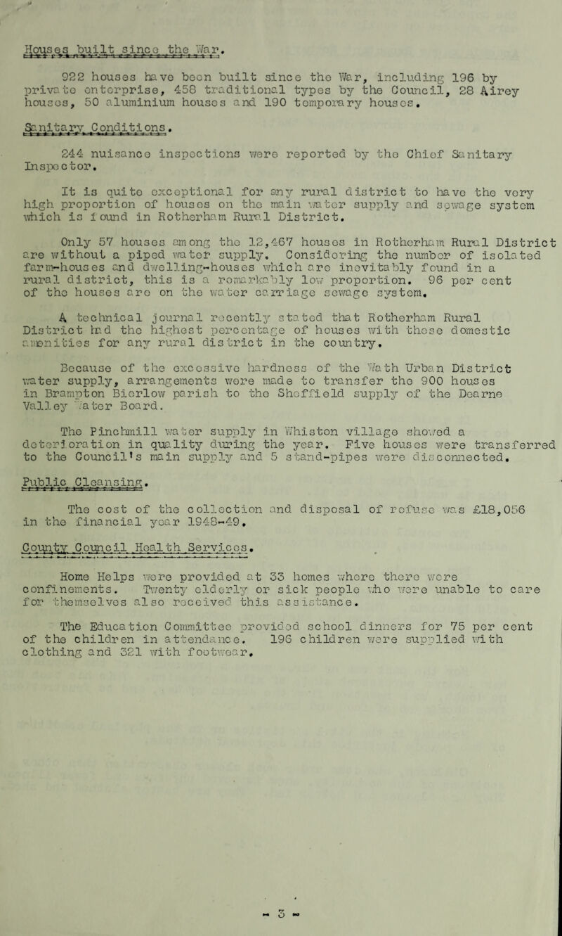 922 houses have been built since the War, including 196 by privato enterprise, 458 traditional types by the Council, 28 Airey houses, 50 aluminium houses and 190 temporary houses. Sanitary Conditions. x i 2 i r ; 244 nuisanco inspections were reported by the Chief Sanitary Inspector. It is quite exceptional for any rural district to have the very high proportion of houses on the main water supply and sewage system which is found in Rotherham Rural District. Only 57 houses among the 12,467 houses in Rotherham Rural District are without a piped water supply. Considering the number of isolated farm-houses and dwelling-houses which arc inevitably found in a rural district, this is a remarkably low proportion. 96 per cent of the houses are on the water carriage sewage system. A technical journal recently stated that Rotherham Rural District tad the highest percentage of houses with these domestic amenities for any rural district in the country. Because of the excessive hardness of the Wath Urban District water supply, arrangements were made to transfer the 900 houses in Brampton Biorlow parish to the Sheffield supply of the Dearne Valley .ater Board. The Pinchmill water supply in 'Whiston village showed a deterioration in quality during the year. Five houses were transferred to the Councils main supply and 5 stand-pipes were disconnected. Public Cleausing. The cost of the collection and disposal of refuse was £18,056 in the financial year 1948-49. County Council Health Services. Home Helps were provided at 33 homes where there were confinements. Twenty elderly or sick people who were unable to care for themselves also received this assistance. The Education Committee provided school dinners for 75 per cent of the children in attendance. 196 children were supplied with clothing and 321 with footwear. — o