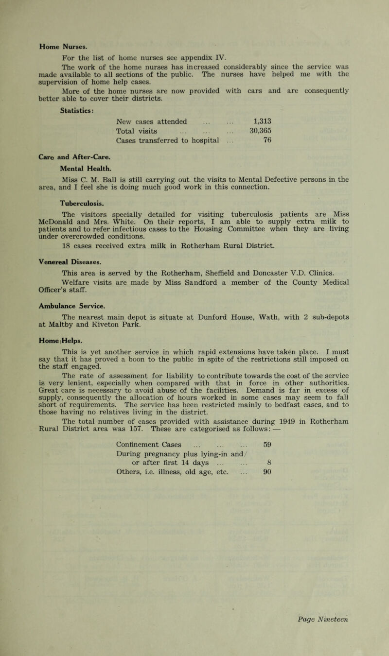 For the list of home nurses see appendix IV. The work of the home nurses has increased considerably since the service was made available to all sections of the public. The nurses have helped me with the supervision of home help cases. More of the home nurses are now provided with better able to cover their districts. cars and are consequently Statistics: New cases attended 1,313 Total visits 30,365 Cases transferred to hospital 76 Car© and After-Care. Mental Health. Miss C. M. Ball is still carrying out the visits to Mental Defective persons in the area, and I feel she is doing much good work in this connection. Tuberculosis. The visitors specially detailed for visiting tuberculosis patients are Miss McDonald and Mrs. White. On their reports, I am able to supply extra milk to patients and to refer infectious cases to the Housing Committee when they are living under overcrowded conditions. 18 cases received extra milk in Rotherham Rural District. Venereal Diseases. This area is served by the Rotherham, Sheffield and Doncaster V.D. Clinics. Welfare visits are made by Miss Sandford a member of the County Medical Officer’s staff. Ambulance Service. The nearest main depot is situate at Dunford House, Wath, with 2 sub-depots at Maltby and Kiveton Park. Home (Helps. This is yet another service in which rapid extensions have taken place. I must say that it has proved a boon to the public in spite of the restrictions still imposed on the staff engaged. The rate of assessment for liability to contribute towards the cost of the service is very lenient, especially when compared with that in force in other authorities. Great care is necessary to avoid abuse of the facilities. Demand is far in excess of supply, consequently the allocation of hours worked in some cases may seem to fall short of requirements. The service has been restricted mainly to bedfast cases, and to those having no relatives living in the district. The total number of cases provided with assistance during 1949 in Rotherham Rural District area was 157. These are categorised as follows: — Confinement Cases ... ... ... 59 During pregnancy plus lying-in and/ or after first 14 days ... ... 8 Others, i.e. illness, old age, etc. ... 90