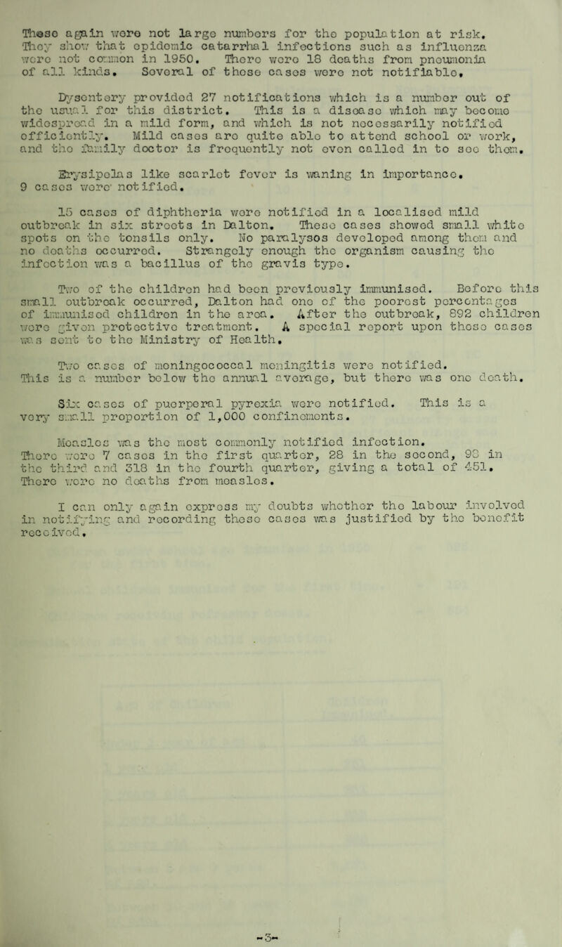 Th©se again wore not largo numbers for the population at risk. They show that opidomic catarrhal infections such as influenza wore not common in 1950. There were 18 deaths from pneumonia of all kinds. Sovoral of those cases wore not notifiable. Dysentery providod 27 notifications which is a number out of the usual for this district. This is a disease which may become widespread in a mild form, and which is not necessarily notified efficiently. Mild cases aro quite able to attend school or work, and the family doctor is frequently not oven called in to soo them. Erysipelas like scarlet fever i3 waning in importance. 9 cases wore notified. 15 cases of diphtheria wore notified in a localised mild outbreak in six streets in Dalton. These cases showed small white spots on the tonsils only. No paralysos developed among them and no deaths occurred. Strangely enough the organism causing the infection was a bacillus of the gravis type. Two of the children had been previously immunised. Before this 3mall outbreak occurred, Dalton had one of the poorest percentages of immunised children in the area. After the outbreak, 892 children wore given protective treatment. A special report upon these cases was sent to the Ministry of Health. Two cases of moningococcal meningitis were notified. This is a number below the annual average, but there was one death. Six cases of puerperal pyrexia wore notified. This is a very small proportion of 1,000 confinements. Moa.slcs was the most commonly notified infection. There were 7 cases in the first quarter, 28 in the second, 98 in the third and 318 in the fourth quarter, giving a total of 451, 'There wore no deaths from measles. I can only again express my doubts whether the labour involved in notifying and recording these cases was justified by the benefit received. — 3*