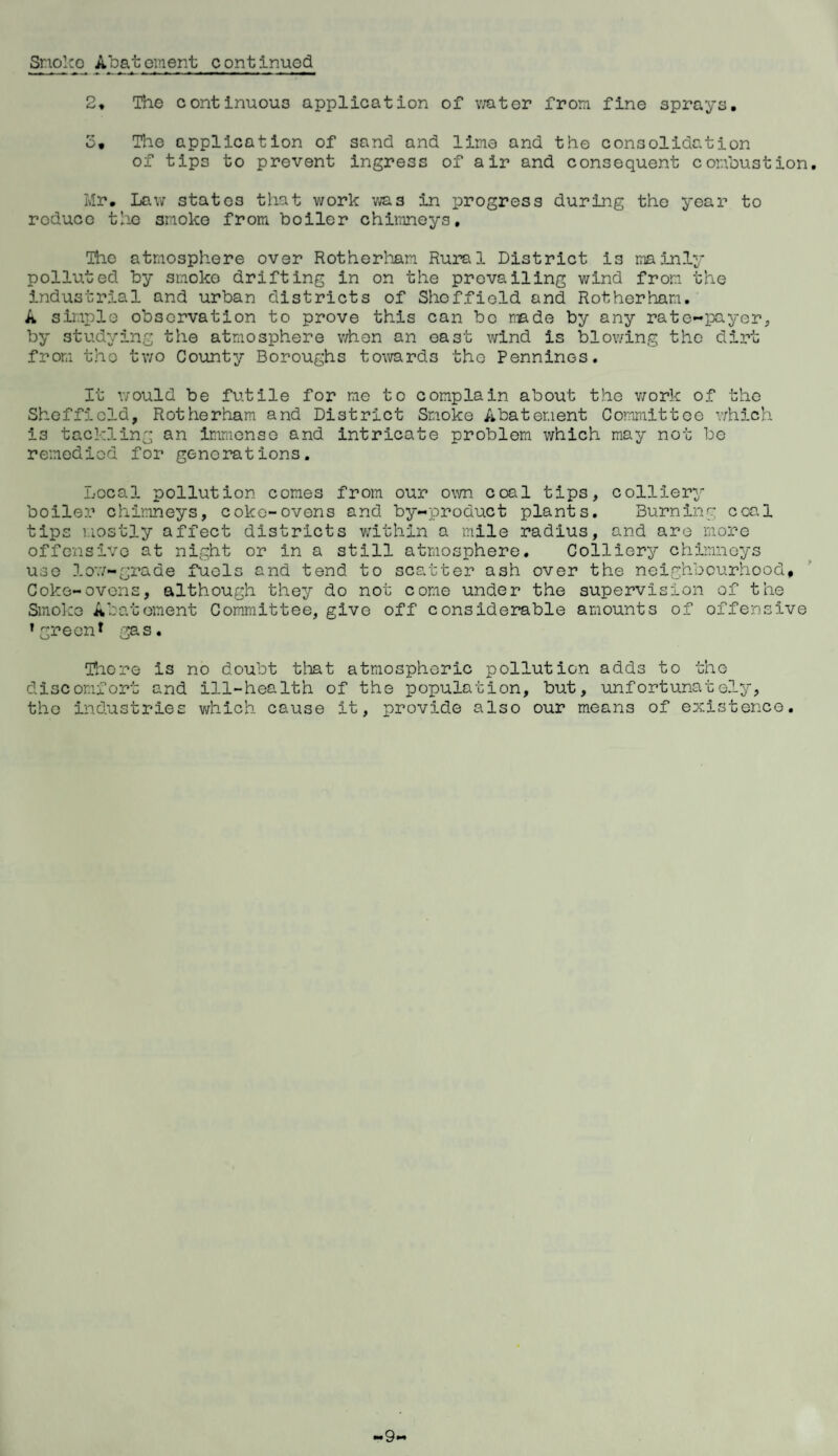 Smoko Abatement continued 2, The continuous application of water from fine sprays. o. The application of sand and lime and the consolidation of tips to prevent ingress of air and consequent combustion. Mr. Law states that work vias in progress during the year to reduce the smoke from boiler chimneys. The atmosphere over Rotherham Rural District is mainly polluted by smoko drifting in on the prevailing wind from the industrial and urban districts of Sheffield and Rotherham. A simple observation to prove this can bo made by any rate-payer, by studying the atmosphere when an east wind is blowing the dirt from the two County Boroughs towards the Pennines. It would be futile for me to complain about the work of the Sheffield, Rotherham and District Smoke Abatement Committee which is tackling an immense and intricate problem which may not be remedied for generations. Local pollution comes from our own coal tips, colliery boiler chimneys, coke-ovens and by-product plants. Burning coal tips mostly affect districts within a mile radius, and are more offensive at night or in a still atmosphere. Colliery chimneys use low-grade fuels and tend to scatter ash over the neighbourhood. Coke-ovens, although they do not come under the supervision of the Smoke Abatement Committee, give off considerable amounts of offensive ’green1 gas. There is no doubt that atmospheric pollution adds to the discomfort and ill-health of the population, but, unfortunately, the industries which cause it, provide also our means of existence. -9