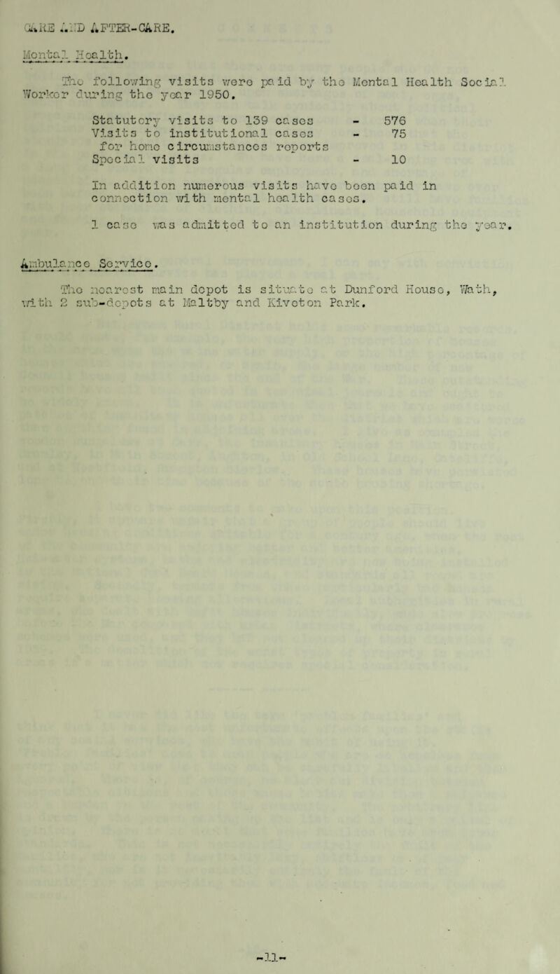 CiAKE ;.L:D AFTER-CARE. Mental Health. The following visits were paid by tho Mental Health Social Worker during tho year 1950. Statutory visits to 139 cases Visits to institutional eases for home circumstanccs reports Special vis it 3 In addition numerous visits have been connection with mental health cases. 1 case was admitted to an institution during tho year. 576 75 10 pa id in Ambulance Service. The nearest main depot is situate at Dunford House, with 2 sub-depots at Maltby and Kivcton Park. Wath,