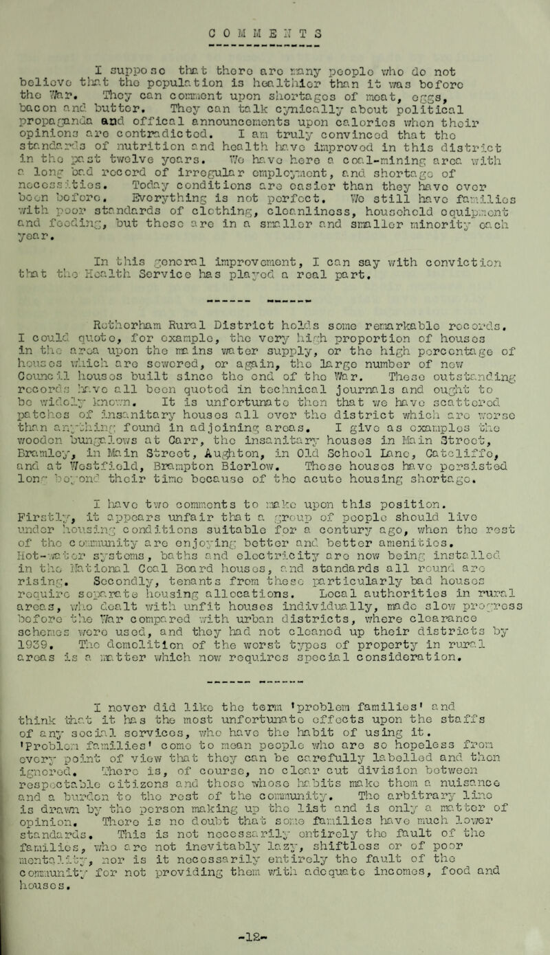 G 0 M M ENTS I suppose that there arc many people who do not believe that the population is healthier than it was before the War. 'They can comment upon shortages of meat, eggs, bacon and butter. They can talk cynically about political propaganda and office 1 announcements upon calories when their opinions are contrndicted. I am truly convinced that the standards of nutrition and health have improved in this district in the past twelve years. Wo have here a coal-mining area with a long bad record of irregular employment, and shortage of necessities. Today conditions are easier than they have ever boon before. Everything is not perfect. We still have families with poor standards of clothing, cleanliness, household equipment and feeding, but these are in a smaller and smaller minority each year. In this general improvement, I can say with conviction that the Health Service has played a real part. Rotherham Rural District holds some remarkable records. I could quote, for example, the very high proportion of houses in the area upon the mains water supply, or the high percentage of houses which are sewered, or again, the la.rge number of new Council houses built since the end of the War. These outstanding records have all been quoted in technical journals and ought to be widely known. It Is unfortunate then that we have scattered patches of insanitary houses all over the district which are worse than anything found in adjoining areas. I give as examples the wooden bungalows at Carr, the insanitary houses in Main Street, Bramlcy, in Main Street, Aughton, in Old School Lane, Gatcliffe, and at Westfield, Brampton Biorlow. Those houses have persisted Ion'1 beyond their time because of the acute housing shortage* I have two comments to make upon this position. Firstly, it appears unfair that a group of people should live under housing conditions suitable for a century ago, when the rest of the community are enjoying bettor and better amenities. Hot-water systems, baths and electricity are now being installed in the National Coal Board houses, and standards all round are rising. Secondly, tenants from these particularly bad houses require separate housing allocations. Local authorities in rural areas, who dealt with unfit houses individually, made slow progress before the War compared with urban districts, where clearance schemes wore used, and they had not cleaned up their districts by 1939. The demolition of the worst types of property in rural areas Is a matter which now requires special consideration. I never did like the term ’problem families' and think that it has the most unfortunate effects upon the staffs of any social services, who have the habit of using it. 'Problem families' come to mean people who are so hopeless from every point of view that they can be carefully labelled and then of course, no clear cut division between ignored. There is, respectable citizens and those whose habits make them a nuisance and a burden to the rest of the community. The arbitrary line Is drawn by the person making up the list and Is only a matter of opinion. There Is no doubt that some families have much lower standards. families, who This j a v’^> menta1ity, nor community for not houses. is not necessarily entirely tho fault of the e not inevitably lazy, shiftless or of poor is it necessarily entirely tho fault of tho providing them with adequate incomes, food and -12-