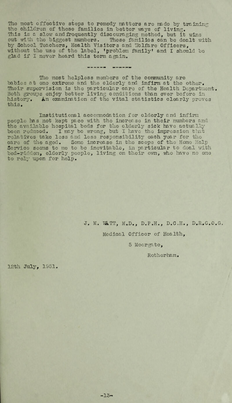 Tho moat effective stops to remedy matters aro made by training the children of these families in better ways of living. This is a slow and frequently discouraging method, but it wins out with the biggest numbers. These families can bo dealt with by School Teachers, Health Visitors and 7/elfaro Officers, without the use of the label, 'problem family' and I should be glad if I nover heard this term again. The most helpless members of the community are babies at one extreme and the elderly and infirm at the other, Thoir supervision is the particular caro of the Health Department, Both groups enjoy better living conditions than ever before in history, An examination of the vital statistics clearly proves this. Institutional accommodation for elderly and infirm poople has not kept pace with tho increase in their numbers and the available hospital bods for the elderly sick have actually been reduced. I may be wrong, but I have tho impression that relatives take less and less responsibility each year for tho care of the aged. Some increase in the scope of the Home Help Service seems to me to be inevitable, in particular to deal with bed-ridden, elderly people, living on their own, who havo no one to roly upon for help. J. M. WATT, M.D., D.P.H., D.C.H., D.R.C.O.G. Medical Officer of Health, 5 Moorgato, Rotherham, 12th July, 1951. -13