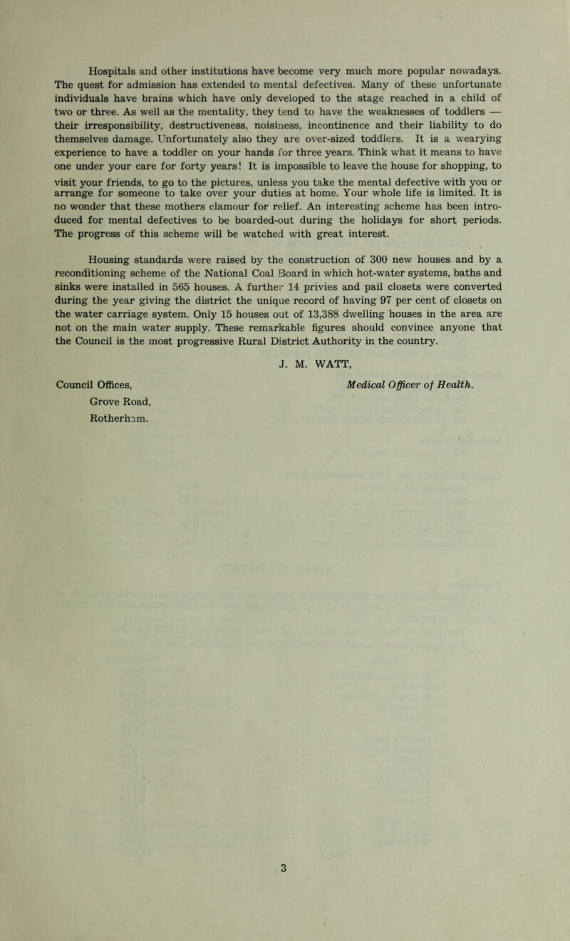 Hospitals and other institutions have become very much more popular nowadays. The quest for admission has extended to mental defectives. Many of these unfortunate individuals have brains which have only developed to the stage reached in a child of two or three. As well as the mentality, they tend to have the weaknesses of toddlers — their irresponsibility, destructiveness, noisiness, incontinence and their liability to do themselves damage. Unfortunately also they are over-sized toddlers. It is a wearying experience to have a toddler on your hands for three years. Think what it means to have one under your care for forty years! It is impossible to leave the house for shopping, to visit your friends, to go to the pictures, unless you take the mental defective with you or arrange for someone to take over your duties at home. Your whole life is limited. It is no wonder that these mothers clamour for relief. An interesting scheme has been intro¬ duced for mental defectives to be boarded-out during the holidays for short periods. The progress of this scheme will be watched with great interest. Housing standards were raised by the construction of 300 new houses and by a reconditioning scheme of the National Coal Board in which hot-water systems, baths and sinks were installed in 565 houses. A further 14 privies and pail closets were converted during the year giving the district the unique record of having 97 per cent of closets on the water carriage system. Only 15 houses out of 13,388 dwelling houses in the area are not on the main water supply. These remarkable figures should convince anyone that the Council is the most progressive Rural District Authority in the country. J. M. WATT, Council Offices, Medical Officer of Health. Grove Road, Rotherham.