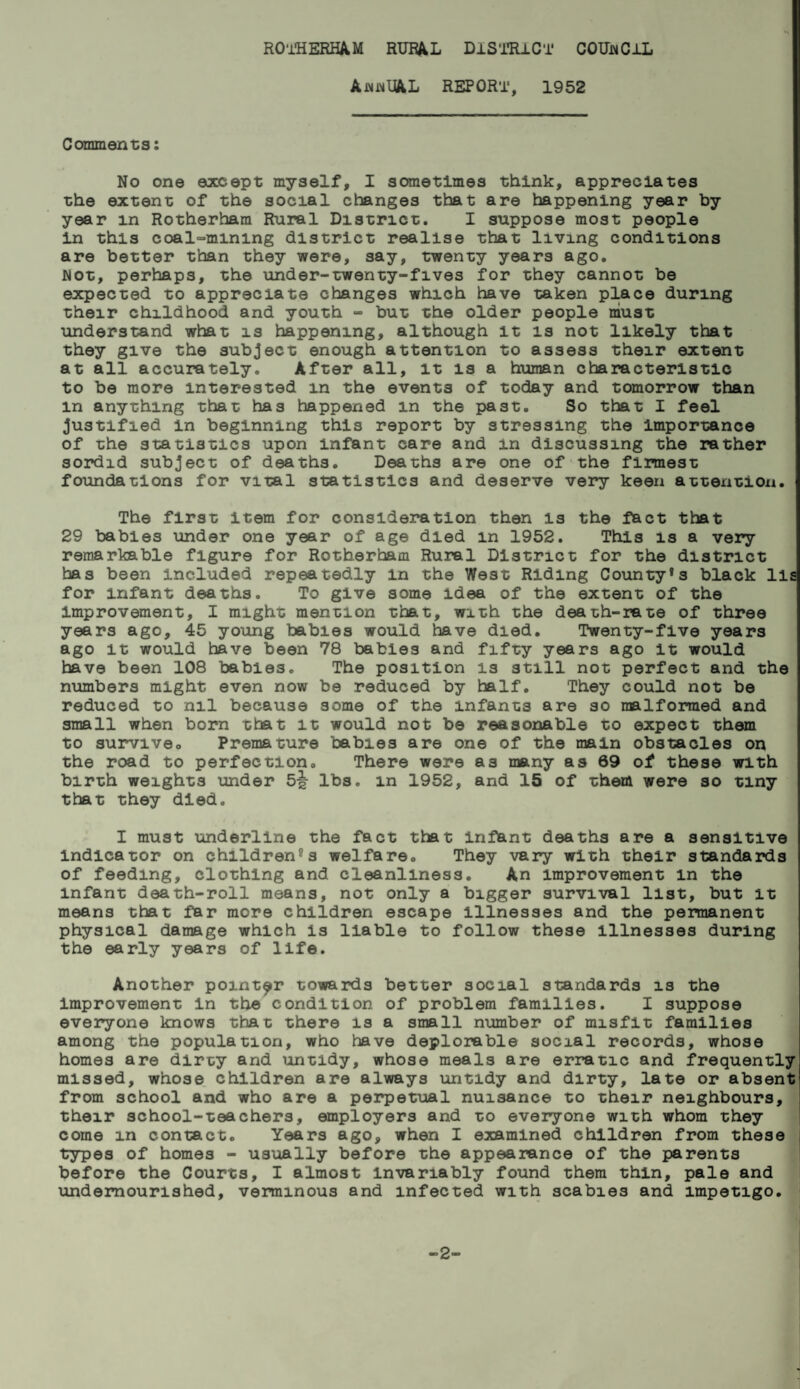 AnnUAL REPORT, 1952 Comments: No one except myself, I sometimes think, appreciates the extent of the social changes that are happening year by year in Rotherham Rural District. I suppose most people in this coalmining district realise that living conditions are better than they were, say, twenty years ago. Not, perhaps, the under-twenty-fives for they cannot be expected to appreciate changes which have taken place during their childhood and youth - but the older people must understand what is happening, although it is not likely that they give the subject enough attention to assess their extent at all accurately. After all, it is a human characteristic to be more interested m the events of today and tomorrow than m anything that has happened m the past. So that I feel justified in beginning this report by stressing the Importance of the statistics upon infant care and in discussing the rather sordid subject of deaths. Deaths are one of the firmest foundations for vital statistics and deserve very keen attention. The first item for consideration then is the fact that 29 babies under one year of age died m 1952. This is a very remarkable figure for Rotherham Rural District for the district has been included repeatedly m the West Riding County*3 black lls for infant deaths. To give some idea of the extent of the improvement, I might mention that, with the death-rate of three years ago, 45 young babies would have died. Twenty-five years ago it would have been 78 babies and fifty years ago it would have been 108 babies. The position is still not perfect and the numbers might even now be reduced by half. They could not be reduced to nil because some of the infants are so malformed and small when born that it would not be reasonable to expect them to survive.. Premature babies are one of the main obstacles on the road to perfection. There were as many as 69 of these with birth weights under 5^- lbs. in 1952, and 15 of them were so tiny that they died. I must underline the fact that Infant deaths are a sensitive indicator on childrens welfare. They vary with their standards of feeding, clothing and cleanliness. An improvement in the infant death-roll means, not only a bigger survival list, but it means that far more children escape Illnesses and the permanent physical damage which Is liable to follow these illnesses during the early years of life. Another pointer towards better social standards is the Improvement in the condition of problem families. I suppose everyone knows that there is a small number of misfit families among the population, who have deplorable social records, whose homes are dirty and untidy, whose meals are erratic and frequently missed, whose children are always untidy and dirty, late or absent from school and who are a perpetual nuisance to their neighbours, their school-teachers, employers and to everyone with whom they come in contact. Years ago, when I examined children from these types of homes - usually before the appearance of the parents before the Courts, I almost Invariably found them thin, pale and undernourished, verminous and infected with scabies and impetigo. -2-
