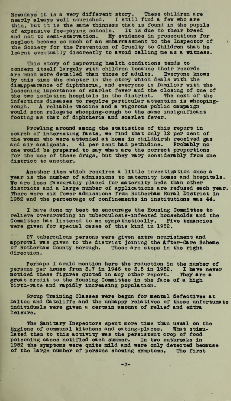 Nowadays it is a very different story. These children are nearly always well nourished. I still find a few who are thin, hut it is the same thinness that is found m the pupils of expensive fee-paying schools. It is due to their breed and not to semi-starvation. My evidence in prosecutions for neglect became so much of an embarrassment to the Inspector of t the Society for the Prevention of Cruelty to Children that he learnt eventually discreetly to avoid calling me as a witness. This story of improving health conditions tends to concern itself largely with children because their records are much more detailed than those of adults. Everyone knows by this time the chapter m the story which deals with the disappearance of diphtheria, and everyone is familiar with the lessening importance of scarlet fever and the closing of one of the two isolation hospitals in the district. The next of the infectious diseases to require particular attention is whooping- cough. A reliable vaccine and a vigorous public campaign would soon relegate whooping-cough to the same insignificant footing as that of diphtheria and scarlet fever. Prowling around among the statistics of this report in search of interesting facts, we find that only 12 per cent of the women who were attended at home in childbirth received gas and air analgesia. 41 per cent had pethidine. Probably no one would be prepared to say what are the correct proportions for the use of these drugs, but they vary considerably from one district to another. Another item which requires a little investigation once a year is the number of admissions to maternity homes and hospitals. We are less favourably placed for maternity beds than other districts and a large number of applications are refused each year. There were six fewer admissions from Rotherham Rural District In 1952 and the percentage of confinements in institutions was 44. I have done my best to encourage the Housing Committee to relieve overcrowding in tuberculosis-infected households and the Committee has listened to me sympathetically. Five tenancies were given for special cases of this kind in 1952. 27 tuberculous persons were given extra nourishment and approval was given to the district joining the After-Care Scheme of Rotherham County Borough. These are steps in the right direction. Perhaps I could mention here the reduction In the number of persons per house from 3.7 in 1946 to 3.5 In 1952. I have never noticed these figures quoted in any other report. They are a great credit to the Housing Committee in the face of a high birth-rate and rapidly Increasing population. Group Training Classes were begun for mental defectives at Dalton and Catcliffe and the unhappy relatives of these unfortunate individuals were given a certain amount of relief and extra leisure. The Sanitary Inspectors spent more time than usual on the liygiene of communal kitchens and eating-places. What stimu¬ lated them to this activity was the persistent crop of food poisoning cases notified each summer. In two outbreaks In 1952 the symptoms were quite mild and were only detected because of the large number of persons showing symptoms. The first -3-