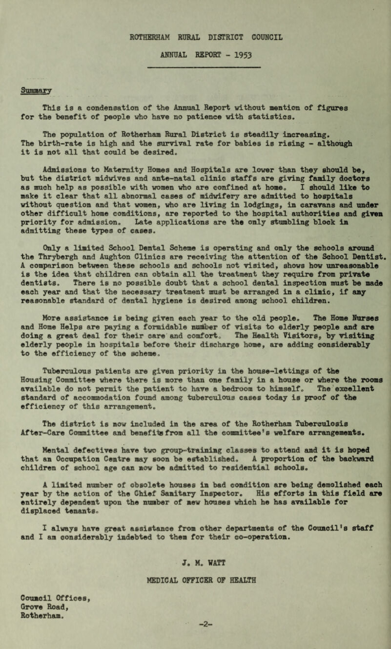 ANNUAL REPORT - 1953 Summary This is a condensation of the Annual Report without mention of figures for the benefit of people who have no patience with statistics. The population of Rotherham Rural District is steadily increasing. The birth-rate is high and the survival rate for babies is rising - although it is not all that could be desired. Admissions to Maternity Homes and Hospitals are lower than they should be, but the district midwives and ante-natal clinic staffs are giving family doctors as much help as possible with women who are confined at home. I should like to make it clear that all abnormal cases of midwifery are admitted to hospitals without question and that women, who are living in lodgings, in caravans and under other difficult home conditions, are reported to the hospital authorities and given priority for admission. Late applications are the only stumbling block in admitting these types of cases. Only a limited School Dental Scheme is operating and only the schools around the Thrybergh and Aughton Clinics are receiving the attention of the School Dentist. A comparison between these schools and schools not visited, shows how unreasonable is the idea that children can obtain all the treatment they require from private dentists. There is no possible doubt that a school dental inspection must be made each year and that the necessary treatment must be arranged in a clinic, if any reasonable etandard of dental hygiene is desired among school children. More assistance ie being given each year to the old people. The Home Nurses and Home Helps are paying a formidable number of visits to elderly people and are doing a great deal for their care and comfort. The Health Visitors, by visiting elderly people in hospitals before their discharge home, are adding considerably to the efficiency of the scheme. Tuberculous patients are given priority in the house-lettings of the Housing Committee where there is more than one family in a house or where the rooms available do not permit the patient to have a bedroom to himself. The excellent standard of accommodation found among tuberculous cases today is proof of the efficiency of this arrangement. The district is now included in the area of the Rotherham Tuberculosis After-Care Committee and benefits from all the committee’s welfare arrangements. Mental defectives have tiro group-training classes to attend and it is hoped that an Occupation Centre may soon be established. A proportion of the backward children of school age can now be admitted to residential schools. A United number of obsolete houses in bad condition are being demolished each year by the action of the Chief Sanitary Inspector. His efforts in this field are entirely dependent upon the number of new houses which he has available for displaced tenants. I always have great assistance from other departments of the Council’s staff and I am considerably indebted to them for their co-operation. J. M. WATT MEDICAL OFFICER OF HEALTH Council Offices, Grove Road, Rotherham. -2-
