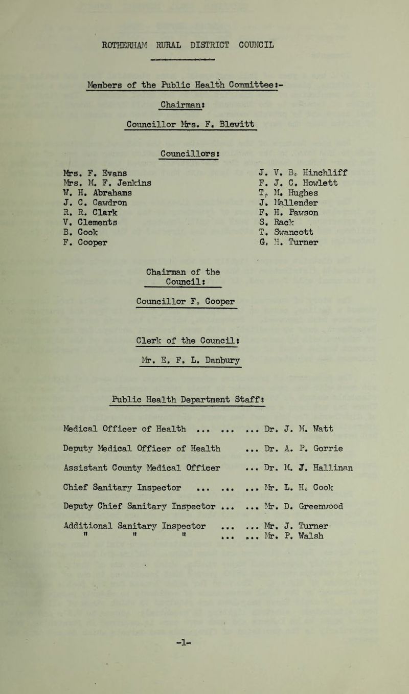 Members of the Public Health Committee: Chairman: Councillor Mrs. F, Blewitt Councillors: Mrs. F. Evans Mrs. M. F. Jenkins W. H. Abrahams J. C. Cavdron R. R. Clark V. Clements B. Cook F. Cooper J. V. Bf Hinchliff F. J. C, Hewlett TP M« Hughes J. Mallender F» H, Pavson S. Rack T. Swancott G* H. Turner Chairman of the Council: Councillor F* Cooper Clerk of the Council: Mr. E. F. L. Danbury Public Health Department Staff: Medical Officer of Health . Deputy Medical Officer of Health Assistant County Medical Officer Chief Sanitary Inspector ... .«. Deputy Chief Sanitary Inspector ... Additional Sanitary Inspector » it it ... Dr. J. M. Watt ... Dr. A. P. Gorrie ... Dr. M. J. Hallinan ... Mr. L. H* Cook ... Mr. D. Greenwood ... Mr, J. Turner .., Mr. P. Walsh