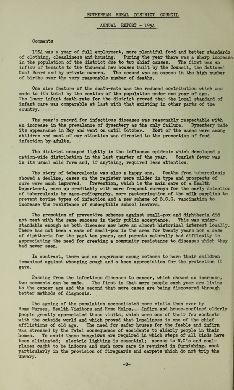 ANNUAL REPORT - 1954 Comments 1954 was a year of full employment, more plentiful food and better standards of clothing, cleanliness and housing. During the year there was a sharp increase in the population of the district due to two chief causes. The first was an inflow of tenants to the thousand new houses built by the Council, the National Coal Board and by private owners. The second was an excess in the high number of births over the very reasonable number of deaths. One nice feature of the death-rate was the reduced contribution which was made to its total by the section of the population under one year of age. The lower infant death-rate for the district proved that the local standard of infant care was comparable at last with that existing in other parts of the country. .' The year's record for infectious diseases was reasonably respectable with an increase in the prevalence of dysentery as the only failure. Dysentery made its appearance in Ifey and went on until October. Most of the cases were among children and most of our attention was directed to the prevention of food infection by adults. The district escaped lightly in the influenza epidemic which developed a nation-wide distribution in the last quarter of the year. Scarlet fever was in its usual mild form and, if anything, required less attention. The story of tuberculosis was also a happy one. Deaths from tuberculosis showed a decline, cases on the register were milder in type and prospects of cure were much improved. Prevention, which is the main care of a Health Department, came up creditably with more frequent surveys for the early detection of tuberculosis by mass-radiography, more pasteurisation of the milk supplies tc prevent bovine types of infection and a new scheme of B.C.G. vaccination to increase the resistance of susceptible school leavers. The promotion of preventive schemes against small-pox and diphtheria did not meet with the same success in their public acceptance. This was under¬ standable enough as both diseases now have an almost historical interest locally. There has not been a case of 3mall-pox in the area for twenty years nor a case of diphtheria for the past ten years, and parents naturally had difficulty in appreciating the need for creating a community resistance to diseases which they had never seen. In contrast, there was an eagerness among mothers to have their children immunised against whooping cough and a keen appreciation for the protection it gave. Passing from the infectious diseases to cancer, which showed an increase, two comments can be made. The first is that more people each year are living to the cancer age and the second that more cases are being discovered through better methods of diagnosis. The ageing of the population necessitated more visits than ever by Home Nurses, Health Visitors and Home Helps. Infirm and house-confined elderly people greatly appreciated those visits, which were one of their few contacts with the outside world and which proved that loneliness is one of the chief afflictions of old age. The need for safer houses for the feeble and infirm was stressed by the fatal consequence of accidents to elderly people in their homes. To avoid these bungalows are required in which steps of all kinds have been eliminated; electric lighting is essential; access to T/.C’s and coal- places ought to be indoors and much more care is required in furnishing, most particularly in the provision of fireguards and carpels which do not trip the unwary. -2-