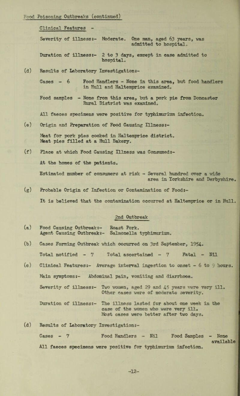 Food Poisoning Outbreaks (continued) Clinical Features - Severity of illnesss- Moderate. One man, aged 63 years, was admitted to hospital. Duration of illness:- 2 to 3 days, except in case admitted to hospital. (d) Results of Laboratory Investigation:- Cases - 6 Food Handlers - None in this area, but food handlers in Hull and Haltemprice examined. Food samples - None from this area, but a pork pie from Doncaster Rural District was examined0 All faeces specimens were positive for typhimurium infection,, (e) Origin and Preparation of Food Causing Illnesss- Meat for pork pies cooked in Haltemprice district. Meat pies filled at a Hull Bakery. (f) Place at which Food Causing Illness was Consumed:- At the homes of the patients. Estimated number of consumers at risk - Several hundred over a wide area in Yorkshire and Derbyshire. (g) Probable Origin of Infection or Contamination of Food:- It is believed that the contamination occurred at Haltemprice or in Hull. 2nd Outbreak (a) Food Causing Outbreaks- Roast Pork. Agent Causing Outbreak:- Salmonella typhimurium. (b) Cases Forming Outbreak which occurred on 3rd September, 1954* Total notified - 7 Total ascertained - 7 Fatal - Nil (c) Clinical Features:- Average interval ingestion to onset - 6 to 9 hours. Main symptoms:- Abdominal pain, vomiting and diarrhoea. Severity of illness:- Two women, aged 29 and 45 years were very ill. Other cases were of moderate severity. Duration of illness:- The illness lasted for about one week in the case of the women who were very ill. Most cases were better after two days. (d) Results of Laboratory Investigation:- Cases - 7 Food Handlers - Nil Food Samples - None available All faeces specimens were positive for typhimurium infection. -12-