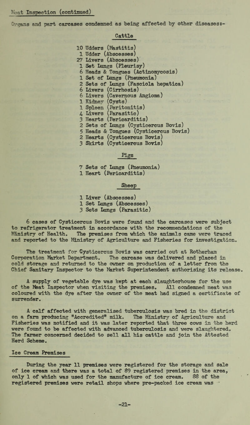 Meat Inspection (continued) Organs and part carcases condemned as being affected by other diseases Cattle 10 Udders (Mastitis) 1 Udder (Abscesses) 27 Livers (Abscesses) 1 Set Lungs (Pleurisy) 6 Heads & Tongues (Actinomycosis) 1 Set of Lungs (Pneumonia) 2 Sets of Lungs (Fasciola hepatica) 6 Livers (Cirrhosis) 6 Livers (Cavernous Angioma) 1 Kidney (Cysts) 1 Spleen (Peritonitis) 4 Livers (Parasitic) 3 Hearts (Pericarditis) 2 Sets of Lungs (Cysticercus Bovis) 5 Heads & Tongues (Cysticercus Bovis) 2 Hearts (Cysticercus Bovis) 3 Skirts (Cysticercus Bovis) Pigs 7 Sets of Lungs (Pneumonia) 1 Heart (Pericarditis) Sheep 1 Liver (Abscesses) 1 Set Lungs (Abscesses) 3 Sets Lungs (Parasitic) 6 cases of Cysticercus Bovis were found and the carcases were subject to refrigerator treatment in accordance with the recommendations of the Ministry of Health. The premises from which the animals came were traced and reported to the Ministry of Agriculture and Fisheries for investigation. The treatment for Cysticercus Bovis was carried out at Rotherham Corporation Market Department. The carcase was delivered and placed in cold storage and returned to the owner on production of a letter from the Chief Sanitary Inspector to the Market Superintendent authorising its release. A supply of vegetable dye was kept at each slaughterhouse for the use of the Meat Inspector when visiting the premises. All condemned meat was coloured with the dye after the owner of the meat had signed a certificate of surrender. A calf affected with generalised tuberculosis was bred in the district on a farm producing ’’Accredited'* milk. The Ministry of Agriculture and Fisheries was notified and it was later reported that three cows in the herd were found to be affected with advanced tuberculosis and were slaughtered. The farmer concerned decided to sell all his cattle and join the Attested Herd Scheme. Ice Cream Premises During the year 11 premises were registered for the storage and sale of ice cream and there was a total of 89 registered premises in the area, only 1 of which was used for the manufacture of ice cream. 88 of the registered premises were retail shops where pre-packed ice cream was * -21-
