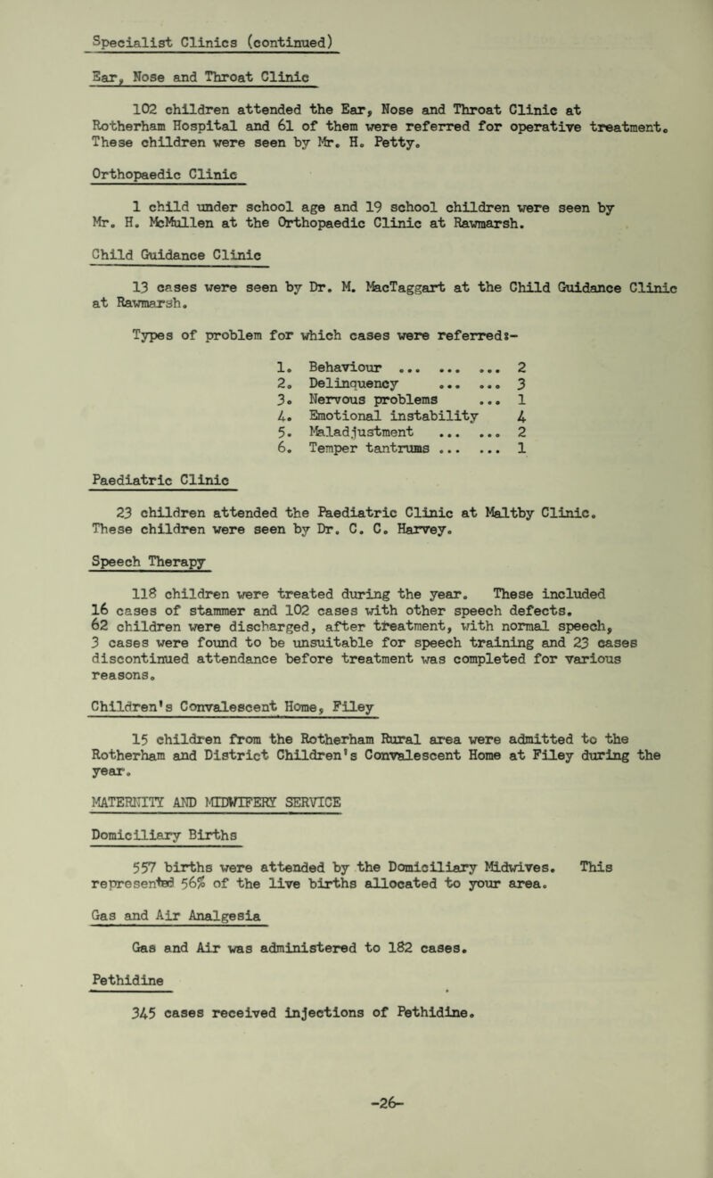 Specialist Clinics (continued) Bar, Nose and Throat Clinic 102 children attended the Ear, Nose and Throat Clinic at Rotherham Hospital and 6l of them -were referred for operative treatmentc These children were seen by Mr. H. Petty. Orthopaedic Clinic 1 child under school age and 19 school children were seen by Mr. H. McMullen at the Orthopaedic Clinic at Rawraarsh. Child Guidance Clinic 13 cases were seen by Dr. M. MacTaggart at the Child Guidance Clinic at Rawmarsh. Types of problem for which cases were referreds- 1. Behaviour . 2 2. Delinquency . 3 3. Nervous problems ... 1 4. Emotional instability 4 5. Maladjustment . 2 6. Temper tantrums. 1 Paediatric Clinic 23 children attended the Paediatric Clinic at Maltby Clinic. These children were seen by Dr. C. C. Harvey. Speech Therapy 118 children were treated during the year. These included 16 cases of stammer and 102 cases with other speech defects. 62 children were discharged, after treatment, with normal speech, 3 cases were found to be unsuitable for speech training and 23 cases discontinued attendance before treatment was completed for various reasons. Children’s Convalescent Home, Filey 15 children from the Rotherham Rural area were admitted to the Rotherham and District Children’s Convalescent Horae at Filey during the year. MATERNITY AND MIDWIFERY SERVICE Domiciliary Births 557 births were attended by the Domiciliary Midwives. This represented 56$ of the live births allocated to your area. Gas and Air Analgesia Gas and Air was administered to 182 cases. Pethidine 345 cases received injections of Pethidine. -26-