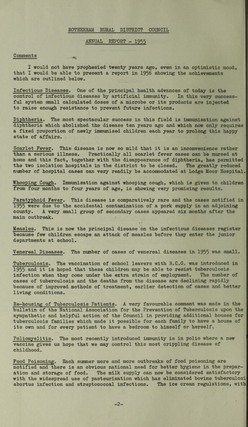 ANNUAL REPORT - 1955 Comments ^ I would not have prophesied twenty years ago, even in an optimistic mood, that I would be able to present a report in 1956 showing the achievanents which are outlined below. Infectious Diseases. One of the principal health advances of today is the control of infectious diseases by artificial immunity. In this very success¬ ful system small calculated doses of a microbe or its products are injected to raise enough resistance to prevent future infections, 1 Diphtheria. The most spectacular success in this field is immunisation eigainst diphtheria which abolished the disease ten years ago and which now only requires a fixed proportion of newly immunised children each year to prolong this happy state of affairs. Scarlet Fever. This disease is now so mild that it is an inconvenience rather than a serious illness. Practically all scarlet fever cases can be nursed at home and this fact, together with the disappearance of diphtheria, has permitted the two isolation hospitals in the district to be closed. The greatly reduced ninnber of hospital cases can very readily be accommodated at Lodge Moor Hospital. Whooping Cough. Immunisation against whooping cough, which is given to children from fotir months to foxir years of age, is showing very promising results. Paratyphoid Fever. This disease is comparatively rare and the cases notified in 1955 were due to the accidental contamination of a pork supply in an adjoining county. A very small group of secondary cases appeared six months after the main outbreak, t- * Measles. This is now the principal disease on the infectious diseases register because few children escape an attack of measles before they enter the junior departments at school. Venereal Diseases. The number of cases of venereal diseases in 1955 was small. Tuberculosis. The vaccination of school leavers with B.C.G. was introduced in 1955 it is hoped that these children may be able to resist tuberculosis infection when they come \ander the extra strain of employment. The number of cases of tuberculosis and the deaths from the disease are declining rapidly because of improved methods of treatment, earlier detection of cases and better living conditions. Re-housing of Tubercvilosis Patients. A very favourable comment was made in the bulletin of the National Association for the Prevention of Tuberculosis upon the sympathetic and helpful action of the Co\incil in providing additional houses for tuberculosis families which made it possible for each family to have a house of its own and for every patient to have a bedroom to himself or herself. Poliomyelitis. The most recently introduced immunity is in polio where a new vaccine gives us hope that we may control this most crippling disease of childhood. Food Poisoning. Each summer more and more outbreciks of food poisoning are notified and there is an obvious national need for better hygiene in the prepar¬ ation and storage of food. The milk supply can now be considered satisfactory with the widespread use of pasteurisation which has eliminated bovine tubercxilosi abortus infection and streptococcal infections. The ice cream regulations, with -2-