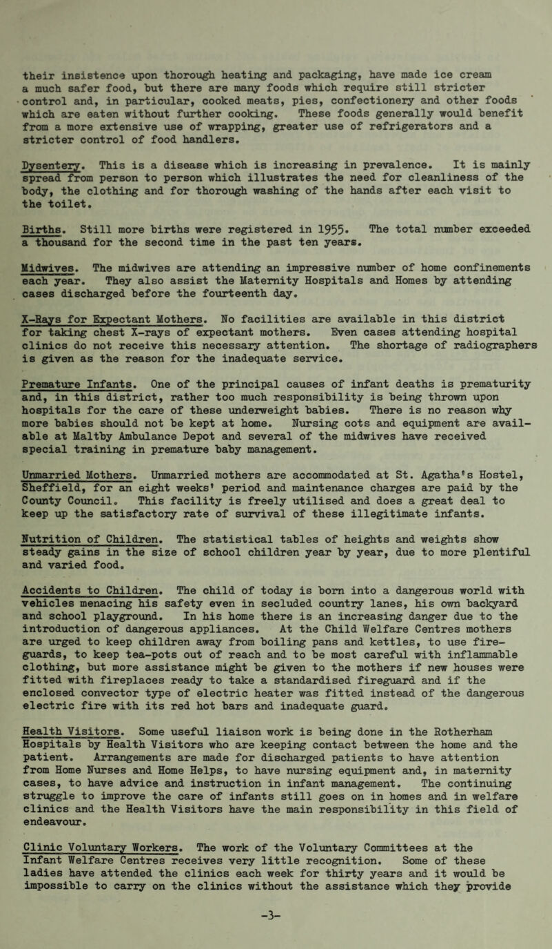 their insistence upon thorough heating and packaging, have made ice cream a much safer food, hut there are many foods which require still stricter •control and, in particular, cooked meats, pies, confectionery and other foods which are eaten without further cooking. These foods generally would benefit from a more extensive use of wrapping, greater use of refrigerators and a stricter control of food handlers. Dysentery, This is a disease which is increasing in prevalence. It is mainly spread from person to person which illustrates the need for cleanliness of the body, the clothing and for thorough washing of the hands after each visit to the toilet. Births, Still more births were registered in 1955• The total nimiber exceeded a thousand for the second time in the past ten years. Midwives, The midwives are attending an impressive number of home confinements each year. They also assist the Maternity Hospitals and Homes by attending cases discharged before the fourteenth day, X-Eays for Expectant Mothers. No facilities are available in this district for taking chest X-rays of expectant mothers. Even cases attending hospital clinics do not receive this necessary attention. The shortage of radiographers is given as the reason for the inadequate service. Premature Infants. One of the principal causes of infant deaths is prematurity and, in this district, rather too much responsibility is being thrown upon hospitals for the care of these landerweight babies. There is no reason why more babies should not be kept at home. Nursing cots and equipment are avail¬ able at Maltby Ambulance Depot and several of the midwives have received special training in prematvire baby management. Unmarried Mothers. Unmarried mothers are accommodated at St. Agatha’s Hostel, Sheffield, for an eight weeks* period and maintenance charges are paid by the County Cotancil, This facility is freely utilised and does a great deal to keep up the satisfactory rate of survival of these illegitimate infants. Nutrition of Children. The statistical tables of heights and weights show steady gains in the size of school children year by year, due to more plentiful and varied food. Accidents to Children. The child of today is bom into a dangerous world with vehicles menacing his safety even in secluded country lanes, his own backyard and school playground. In his home there is an increasing danger due to the introduction of dangerous appliances. At the Child Welfare Centres mothers are xirged to keep children away from boiling pans and kettles, to use fire¬ guards, to keep tea-pots out of reach and to be most careful with inflammable clothing, but more assistance might be given to the mothers if new houses were fitted with fireplaces ready to take a standardised fireguard and if the enclosed convector type of electric heater was fitted instead of the dangerous electric fire with its red hot bars and inadequate guard. Health Visitors. Some useful liaison work is being done in the Rotherham Hospitals by Health Visitors who are keeping contact between the home and the patient. Arrangements are made for discharged patients to have attention from Home Nurses and Home Helps, to have ntirsing eqtiipment and, in maternity cases, to have advice and instruction in infant management. The continuing struggle to improve the care of infants still goes on in homes and in welfare clinics and the Health Visitors have the main responsibility in this field of endeavour. Clinic Voluntary Workers. The work of the Voluntary Committees at the Infant Welfare Centres receives very little recognition. Some of these ladies have attended the clinics each week for thirty years and it wotild be impossible to carry on the clinics without the assistance which they provide -3-