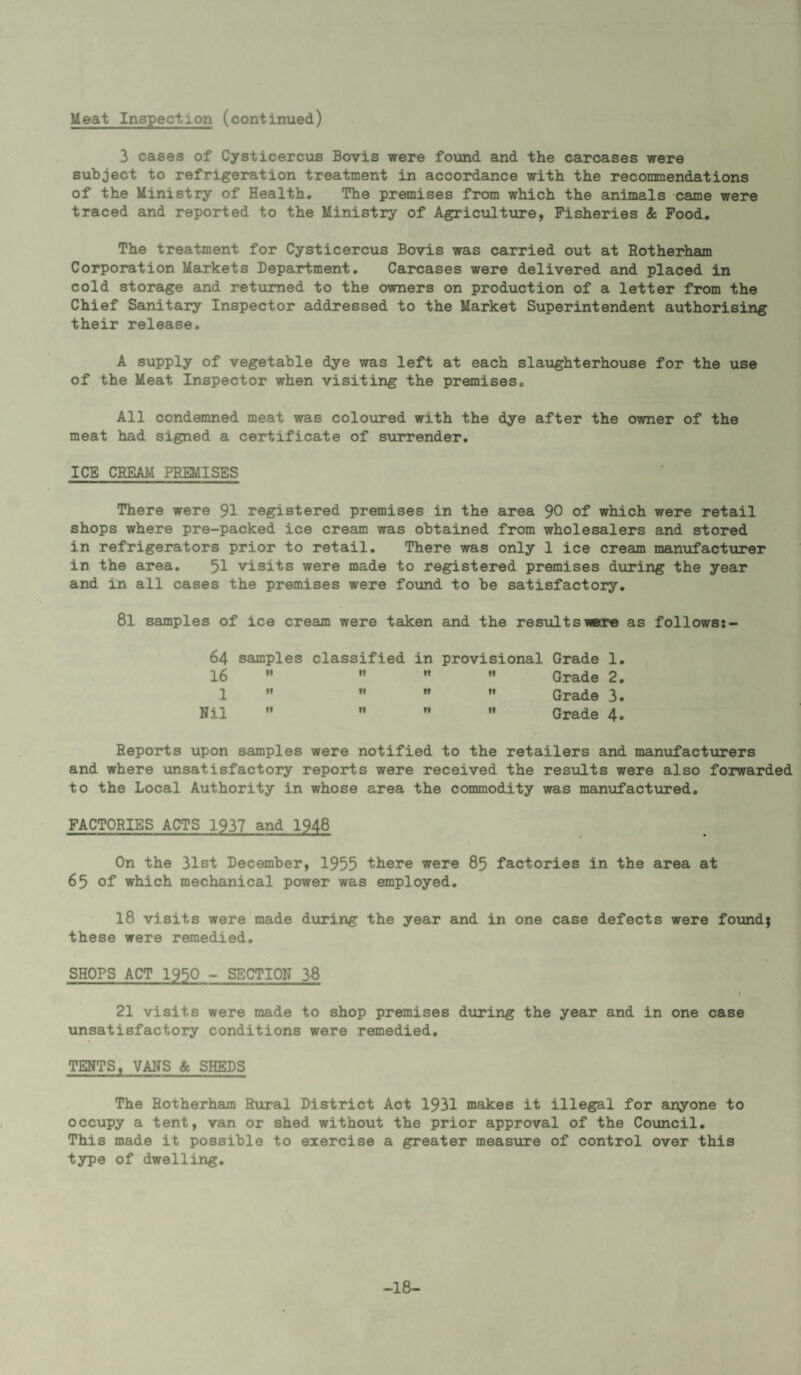 Meat Inspection (continued) 3 cases of Cysticercus Bovis were found and the carcases were subject to refrigeration treatment in accordance with the recommendations of the Ministry of Health. The premises from which the animals came were traced and reported to the Ministry of Agriciiltxire, Fisheries & Food. The treatment for Cysticercus Bovis was carried out at Rotherham Corporation Markets Department. Carcases were delivered and placed in cold storage and returned to the owners on production of a letter from the Chief Sanitary Inspector addressed to the Market Superintendent authorising their release. A supply of vegetable dye was left at each slaughterhouse for the use of the Meat Inspector when visiting the premises. All condemned meat was coloured with the dye after the owner of the meat had signed a certificate of surrender. ICE CREAM PREMISES There were 91 registered premises in the area 90 of which were retail shops where pre-packed ice cream was obtained from wholesalers and stored in refrigerators prior to retail. There was only 1 ice cream manufactiarer in the area. 51 visits were made to registered premises during the year and in all cases the premises were found to be satisfactory. 8l samples of ice cream were taken and the resultsiwre as follows:- 64 samples classified in provisional Grade 1 16 '• It If •1 Grade 2 1 W II It Grade 3 Nil •' 11 If II Grade 4 Reports upon samples were notified to the retailers and manufacturers and where vinsatisfactory reports were received the results were also forwarded to the Local Authority in whose area the commodity was manufactured. FACTORIES ACTS 1937 and 1948 On the 31st December, 1955 there were 85 factories in the area at 65 of which mechanical power was employed. 18 visits were made diu*ing the year and in one case defects were found; these were remedied. SHOPS ACT 1950 - SECTION 38 21 visits were made to shop premises during the year and in one case unsatisfactory conditions were remedied. TEHTS, VANS & SHEDS The Rotherham Rxiral District Act 1931 maJces it illegal for anyone to occupy a tent, van or shed without the prior approval of the Council. This made it possible to exercise a greater meastire of control over this type of dwelling. -18-