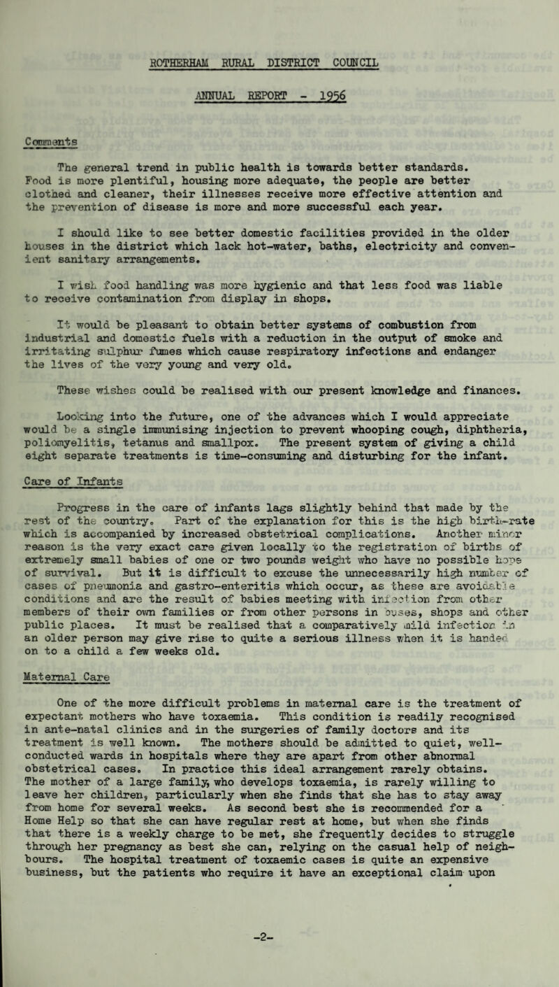 ANNUAL REPORT - 1956 Comments The general trend in public health is towards better standards. Food is more plentiful, housing more adequate, the people are better clothed and cleaner, their illnesses receive more effective attention and the prevention of disease is more and more successful each year. I should like to see better domestic facilities provided in the older houses in the district which lack hot-water, baths, electricity and conven¬ ient sanitary arrangements. I wish food handling was more hygienic and that less food was liable to receive contamination from display in shops. It would be pleasant to obtain better systems of combustion from industrial and domestic fuels with a reduction in the output of smoke and irritating sulphur fumes which cause respiratory infections and endanger the lives of the very young and very old. These wishes could be realised with our present knowledge and finances. Looking into the future, one of the advances which I would appreciate would be a single immunising injection to prevent whooping cough, diphtheria, poliomyelitis, tetanus and smallpox. The present system of giving a child eight separate treatments is time-consuming and disturbing for the infant. Care of Infants Progress in the care of infants lags slightly behind that made by the rest of the country. Part of the explanation for this is the high birth-rate which is accompanied by increased obstetrical complications. Another- minor reason is the very exact care given locally -go the registration of births of extremely small babies of one or two pounds weight who have no possible hope of survival. But it is difficult to excuse the unnecessarily high number of cases of pzieumonia and gastro-enteritis which occur, as these are avoidable conditions and are the result of babies meeting with infection from other members of their own families or from other persons in buses, shops and other public places. It must be realised that a comparatively mild infection in an older person may give rise to quite a serious illness when it is handed on to a child a few weeks old. Maternal Care One of the more difficult problems in maternal care is the treatment of expectant mothers who have toxaemia. This condition is readily recognised in ante-natal clinics and in the surgeries of family doctors and its treatment is well known. The mothers should he admitted to quiet, well- conducted wards in hospitals where they are apart from other abnormal obstetrical cases. In practice this ideal arrangement rarely obtains. The mother of a large family, who develops toxaemia, is rarely willing to leave her children, particularly when she finds that she has to stay away from home for several weeks. As second best she is recommended for a Home Help so that she can have regular rest at home, but when she finds that there is a weekly charge to he met, she frequently decides to struggle through her pregnancy as best she can, relying on the casual help of neigh¬ bours. The hospital treatment of toxaemic cases is quite an expensive business, but the patients who require it have an exceptional claim upon -2-