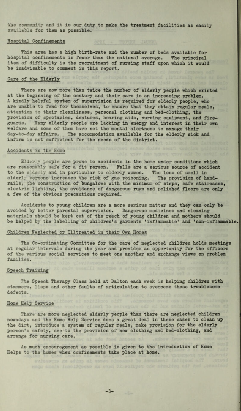 the community and it is our duty to make the treatment facilities as easily available for them as possible. Hospital Confinements This area has a high birth-rate and the number of beds available for hospital confinements is fewer than the national average. The principal item of difficulty is the recruitment of nursing staff upon which it would be inadvisable to comment in this report. Care of the Elderly There are now more than twice the number of elderly people which existed at the beginning of the century and their care is an increasing problem. A kindly helpful system of supervision is required for elderly people, who are unable to fend for themselves, to ensure that they obtain regular meals, attention to their cleanliness, personal clothing and bed-clothing, the provision of spectacles, dentures, hearing aids, nursing equipment, and fire¬ guards. Many elderly people are lacking in energy and interest in their own welfare and some of them have not the mental alertness to manage their day-to-day affairs. The accommodation available for the elderly sick and infirm is net sufficient for the needs of the district. Accidents in the Rome Elderly people are prone to accidents in the home under conditions which are reasonably safe for a fit person. Falls are a serious source of accident to the elderly and in particular to elderly women. The loss of smell in elderly rersons increases the risk of gas poisoning. The provision of hand¬ rails. -he construction of bungalows with the minimum of steps, safe staircases, electric lighting, the avoidance of dangerous rugs and polished floors are only a few of the obvious precautions required. Accidents to young children are a more serious matter and they can only be avoided by better parental supervision. Dangerous medicines and cleaning materials should be kept out of the reach of young children and mothers should be helped by the labelling of children's garments 'inflammable' and 'non-inflammable Children Neglected or Illtreated in their Own. Homes The Co-ordinating Committee for the care of neglected children holds meetings at regular intervals during the year and provides an opportunity for the officers of the various social services to meet one another and exchange views on problem families. Speech Training ^he Speech Therapy Class held at Dalton each week is helping children with stammers, lfsps and other faults of articulation to overcome these troublesome defects. Home Help Service There are more neglected elderly people than there are neglected children nowadays and the Home Help Service does a great deal in these cases to clean up the dirt, introduce a system of regular meals, make provision for the elderly person's safety, see to the provision of new clothing and bed-clothing, and arrange for nursing care. As much encouragement as possible is given to the introduction of Home Helps to the homes when confinements take place at home. -3-