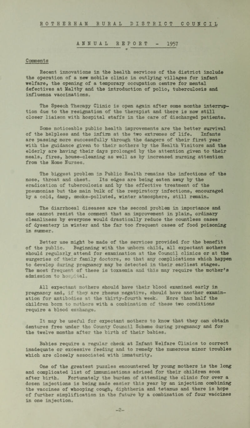 ANNUAL REPORT - 1957 II Comments Recent innovations in the health services of the district include the operation of a new mobile clinic in outlying villages for infant welfare, the opening of a temporary occupation centre for mental defectives at Maltby and the introduction of polio, tuberculosis and influenza vaccinationsc The Speech Therapy Clinic is open again after some months interrup¬ tion due to the resignation of the therapist and there is now still closer liaison with hospital staffs in the care of discharged patients,. Some noticeable public health improvements are the better survival of the helpless and the infirm at the two extremes of life* Infants are passing more successfully through the dangers of their first year with the guidance given to their mothers by the Health Visitors and the elderly are having their days prolonged by the attention given to their meals, fires, house-cleaning as well as by increased nursing attention from the Home Nurseso The biggest problem in Public Health remains the infections of the nose, throat and chesto Its edges are being eaten away by the eradication of tuberculosis and by the effective treatment of the pneumonias hut the main hulk of the respiratory infections, encouraged by a cold, damp, smoke-polluted, winter atmosphere, still remain,, The diarrhoeal diseases are the second problem in importance and one cannot resist the comment that an improvement, in plain, ordinary cleanliness by everyone would drastically reduce the countless cases of dysentery in winter and the far too frequent cases of food poisoning in summero Better use might be made of the services provided for the benefit of the publico Beginning with the unborn child, all expectant mothers should regularly attend for examination at the Council clinics or at the surgeries of their family doctors, so that any complicat-ions which happen to develop during pregnancy may be detected an their earliest stages,, The most frequent of these is toxaemia and this may require the mother®s admission to hoepivalo All expectant mothers should have their blood examined early in pregnancy and* if they are rhesus negative, should have another examin¬ ation for antibodies at the thirty-fourth week„ More than half the children horn to mothers with a combination of these two conditions require a blood exchange,. It may be useful for expectant mothers to know that they can obtain dentures free under the County Council Scheme during pregnancy and for the twelve months after the birth of their babies„ Babies require a regular check at Infant Welfare Clinics to correct inadequate or excessive feeding and to remedy the numerous minor troubles which are closely associated with immaturity<, One of the greatest puzzles encountered by young mothers i6 the long and complicated list of immunisations advised for their children soon after birth* Fortunately the burden of attending the clinic for over a dozen injections is being made easier this year by an injection combining the vaccines of whooping cough, diphtheria and tetanus and there is hope of fur+her simplification in the future by a combination of four vaccines in one injection0 -2-