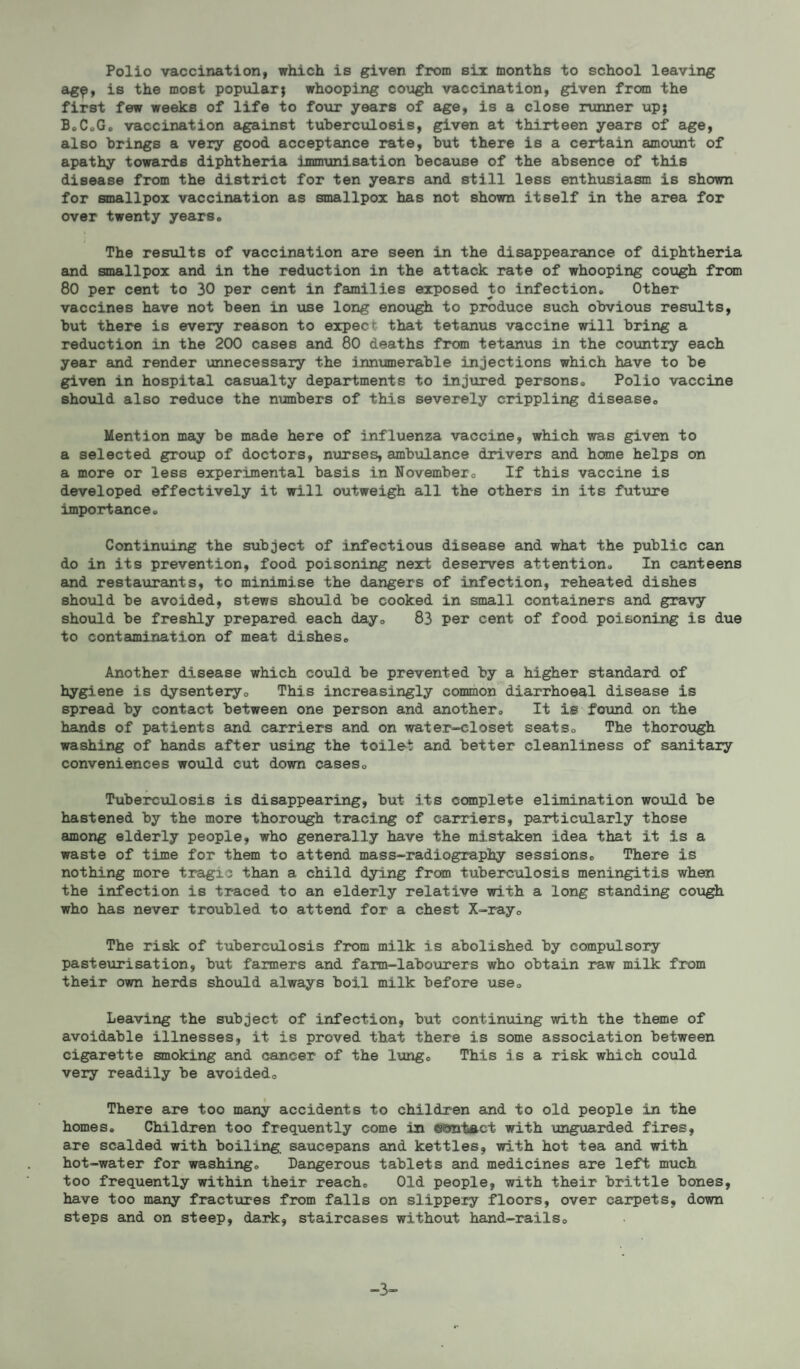 Polio vaccination, which is given from six months to school leaving agp, is the most popular; whooping cough vaccination, given from the first few weeks of life to four years of age, is a close runner up; B.C.G. vaccination against tuberculosis, given at thirteen years of age, also brings a very good acceptance rate, but there is a certain amount of apathy towards diphtheria immunisation because of the absence of this disease from the district for ten years and still less enthusiasm is shown for smallpox vaccination as smallpox has not shown itself in the area for over twenty years. The results of vaccination are seen in the disappearance of diphtheria and smallpox and in the reduction in the attack rate of whooping cough from 80 per cent to 30 per cent in families exposed to infection. Other vaccines have not been in use long enough to produce such obvious results, but there is every reason to expect that tetanus vaccine will bring a reduction in the 200 cases and 80 deaths from tetanus in the country each year and render unnecessary the innumerable injections which have to be given in hospital casualty departments to injured persons. Polio vaccine should also reduce the numbers of this severely crippling disease. Mention may be made here of influenza vaccine, which was given to a selected group of doctors, nurses, ambulance drivers and home helps on a more or less experimental basis in November. If this vaccine is developed effectively it will outweigh all the others in its future importance. Continuing the subject of infectious disease and what the public can do in its prevention, food poisoning next deserves attention. In canteens and restaurants, to minimise the dangers of infection, reheated dishes should be avoided, stews should be cooked in small containers and gravy should be freshly prepared each day. 83 per cent of food poisoning is due to contamination of meat dishes. Another disease which could be prevented by a higher standard of hygiene is dysentery. This increasingly common diarrhoeal disease is spread by contact between one person and another. It is found on the hands of patients and carriers and on water-closet seats. The thorough washing of hands after using the toilet and better cleanliness of sanitary conveniences would cut down cases. Tuberculosis is disappearing, but its complete elimination would be hastened by the more thorough tracing of carriers, particularly those among elderly people, who generally have the mistaken idea that it is a waste of time for them to attend mass-radiography sessions. There is nothing more tragic than a child dying from tuberculosis meningitis when the infection is traced to an elderly relative with a long standing cough who has never troubled to attend for a chest X-ray. The risk of tuberculosis from milk is abolished by compulsory pasteurisation, but farmers and farm-labourers who obtain raw milk from their own herds should always boil milk before use. Leaving the subject of infection, but continuing with the theme of avoidable illnesses, it is proved that there is some association between cigarette smoking and cancer of the lung. This is a risk which could very readily be avoided. There are too many accidents to children and to old people in the homes. Children too frequently come in eontact with unguarded fires, are scalded with boiling, saucepans and kettles, with hot tea and with hot-water for washing. Dangerous tablets and medicines are left much too frequently within their reach. Old people, with their brittle bones, have too many fractures from falls on slippery floors, over carpets, down steps and on steep, dark, staircases without hand-rails. -3-