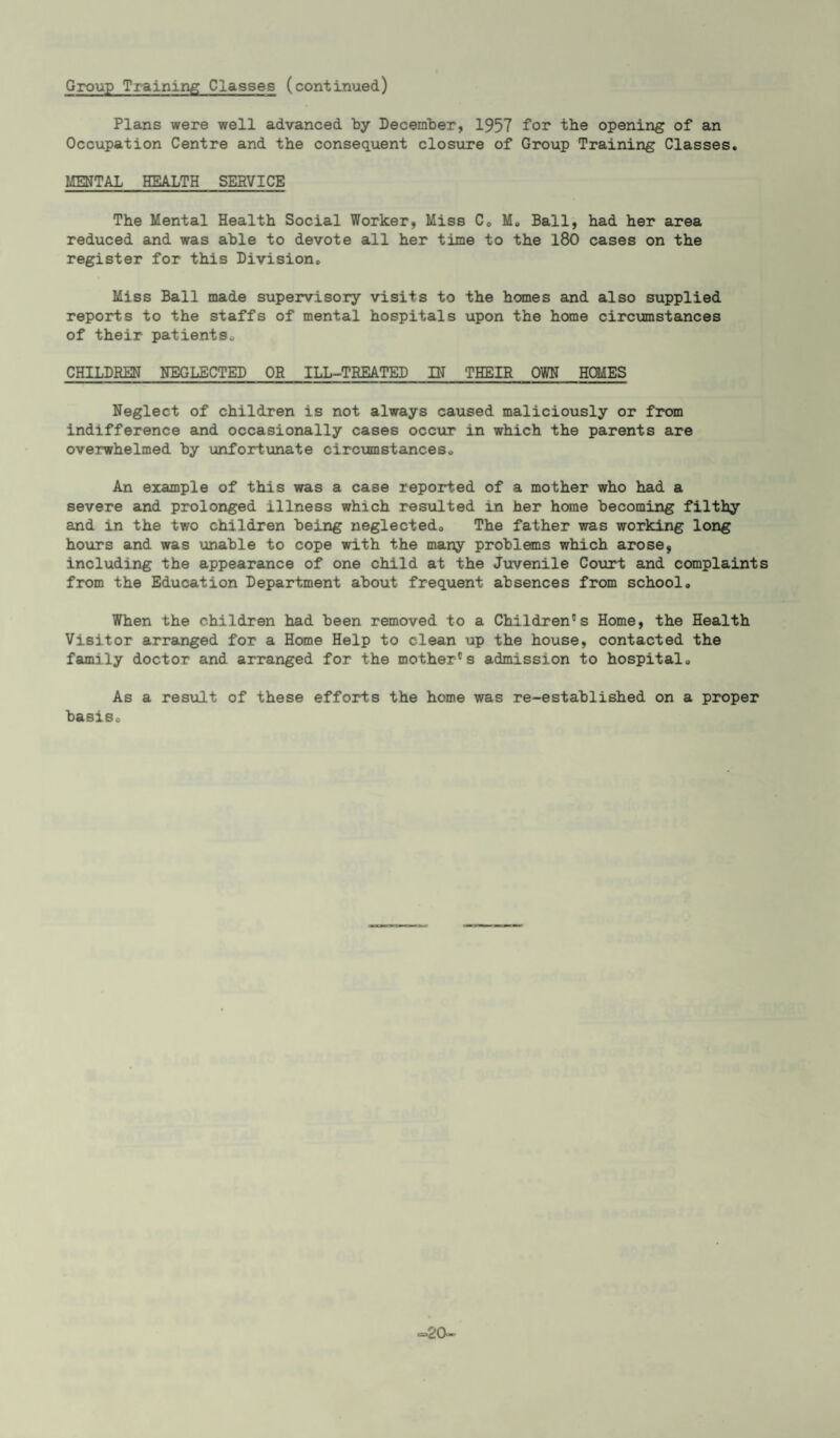 Group Training Classes (continued) Plans were well advanced by December, 1957 for the opening of an Occupation Centre and the consequent closure of Group Training Classes. MENTAL HEALTH SERVICE The Mental Health Social Worker, Miss C0 M» Ball, had her area reduced and was able to devote all her time to the 180 cases on the register for this Division. Miss Ball made supervisory visits to the homes and also supplied reports to the staffs of mental hospitals upon the home circumstances of their patients. CHILDREN NEGLECTED OR ILL-TREATED IN THEIR OWN HOMES Neglect of children is not always caused maliciously or from indifference and occasionally cases occur in which the parents are overwhelmed by unfortunate circumstances. An example of this was a case reported of a mother who had a severe and prolonged illness which resulted in her home becoming filthy and in the two children being neglected. The father was working long hours and was unable to cope with the many problems which arose, including the appearance of one child at the Juvenile Court and complaints from the Education Department about frequent absences from school. When the children had been removed to a Children's Home, the Health Visitor arranged for a Home Help to clean up the house, contacted the family doctor and arranged for the mother's admission to hospital. As a result of these efforts the home was re-established on a proper basis. <=20-