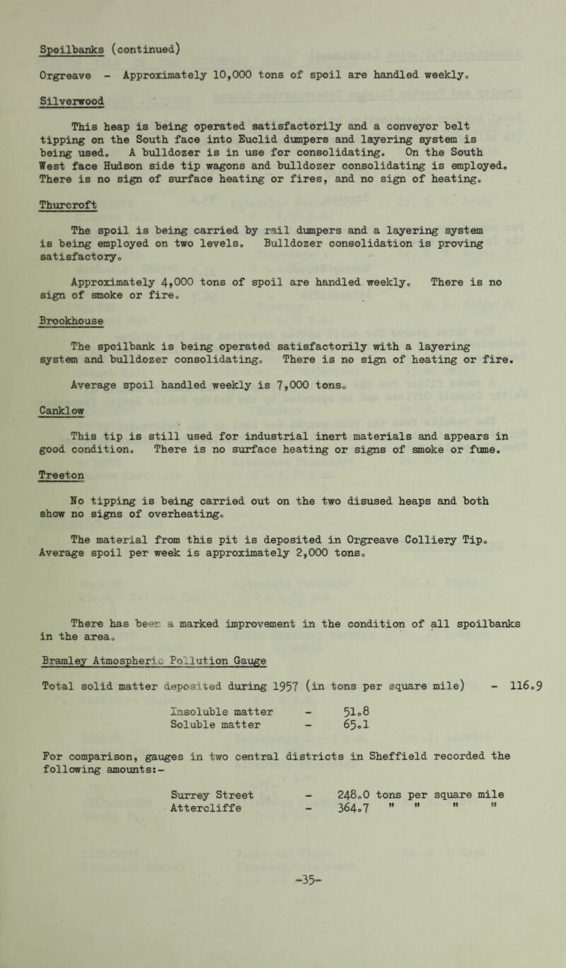 Spoilbanks (continued) Orgreave - Approximately 10,000 tons of spoil are handled weekly* Silverwood This heap is being operated satisfactorily and a conveyor belt tipping on the South face into Euclid dumpers and layering system is being used* A bulldozer is in use for consolidating. On the South West face Hudson side tip wagons and bulldozer consolidating is employed,, There is no sign of surface heating or fires, and no sign of heating. Thurcroft The spoil is being carried by rail dumpers and a layering system is being employed on two levels. Bulldozer consolidation is proving satisfactoiy0 Approximately 4>000 tons of spoil are handled weekly. There is no sign of smoke or fire. Brookhouse The spoilbank is being operated satisfactorily with a layering system and bulldozer consolidating* There is no sign of heating or fire. Average spoil handled weekly is 7>000 tons* Canklow This tip is still used for industrial inert materials and appears in good condition. There is no surface heating or signs of smoke or fume. Treeton No tipping is being carried out on the two disused heaps and both show no signs of overheating. The material from this pit is deposited in Orgreave Colliery Tip. Average spoil per week is approximately 2,000 tons. There has beer a marked improvement in the condition of all spoilbanks in the area. Bramley Atmospheric Pollution Gauge Total solid matter deposited during 1957 (in tons per square mile) - 116.9 Insoluble matter - 51°8 Soluble matter - 65<>1 For comparison, gauges in two central districts in Sheffield recorded the following amounts:- Surrey Street Attercliffe 24800 tons per square mile 364.7    ” -35-