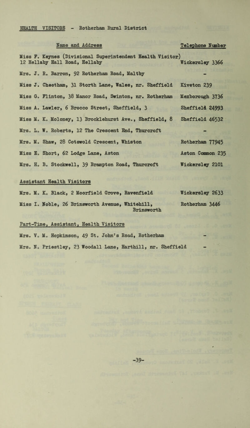 Name and Address Miss F. Keynes (Divisional Superintendent Health Visitor) 12 Hellaby Hall Road, Hellaby Mrs. J. R. Barron, 92 Rotherham Road, Maltby Miss J. Cheetham, 31 Storth Lane, Wales, nr. Sheffield Miss G. FIinton, 38 Manor Road, Swinton, nr. Rotherham Miss A. Lawler, 6 Brocco Street, Sheffield, 3 Miss M. K. Moloney, 13 Brocklehurst Ave., Sheffield, 8 Mrs. L. W0 Roberts, 12 The Crescent End, Thurcroft Mrs. M. Shaw, 28 Cotswold Crescent, Whiston Miss E0 Short, 62 Lodge Lane, Aston Mrs. Ho Bo Stockwell, 39 Brampton Road, Thurcroft Telephone Humber Wickersley 3366 Kiveton 239 Mexborough 3736 Sheffield 24993 Sheffield 46532 Rotherham 77945 Aston Common 235 Wickersley 2101 Assistant Health Visitors MrSo M. K. Black, 2 Moorfield Grove, Ravenfield Wickersley 2633 Miss I. Noble, 26 Brinsworth Avenue, Whitehill, Rotherham 3446 Brinsworth Part-Time, Assistant, Health Visitors Mrs. Vo M. Hopkinson, 49 St. John's Road, Rotherham Mrs. No Priestley, 23 Woodall Lane, Harthill, nr. Sheffield - -39-