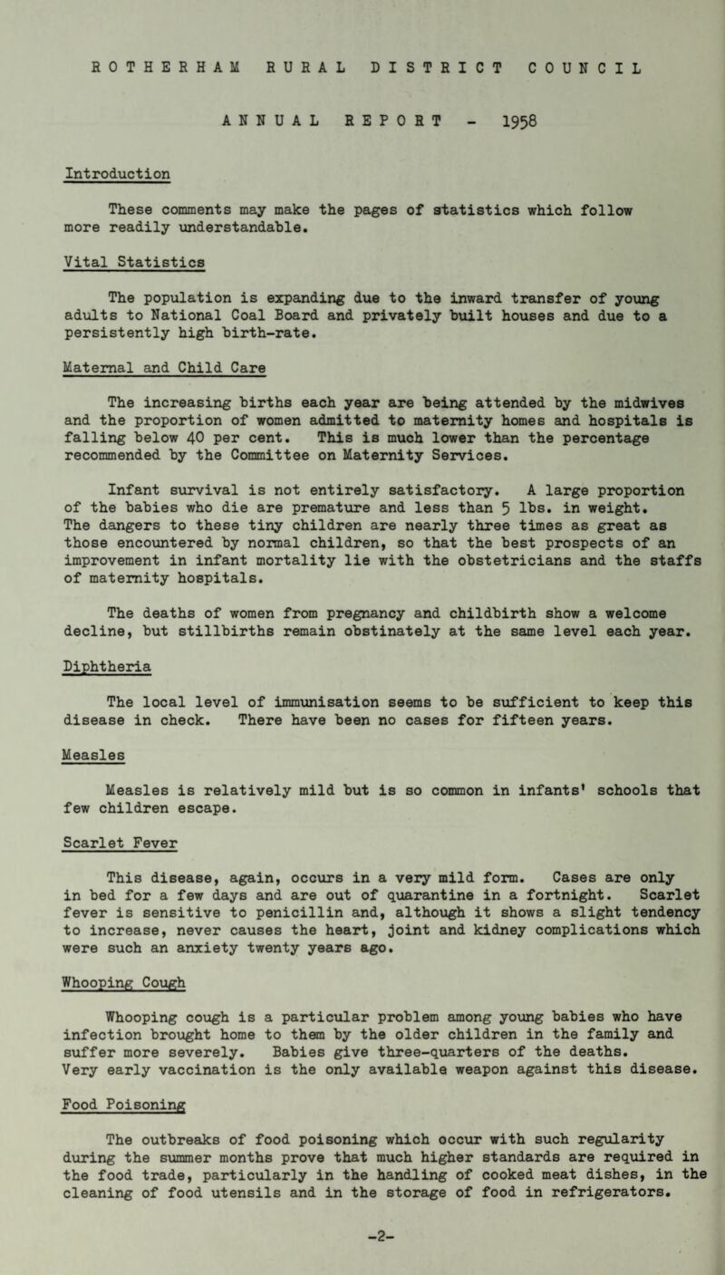 ANNUAL REPORT - 1958 Introduction These comments may make the pages of statistics which follow more readily understandable. Vital Statistics The population is expanding due to the inward transfer of young adults to National Coal Board and privately built houses and due to a persistently high birth-rate. Maternal and Child Care The increasing births each year are being attended by the midwives and the proportion of women admitted to maternity homes and hospitals is falling below 40 per cent. This is much lower than the percentage recommended by the Committee on Maternity Services. Infant survival is not entirely satisfactory. A large proportion of the babies who die are premature and less than 5 lbs. in weight. The dangers to these tiny children are nearly three times as great as those encountered by normal children, so that the best prospects of an improvement in infant mortality lie with the obstetricians and the staffs of maternity hospitals. The deaths of women from pregnancy and childbirth show a welcome decline, but stillbirths remain obstinately at the same level each year. Diphtheria The local level of immunisation seems to be sufficient to keep this disease in check. There have been no cases for fifteen years. Measles Measles is relatively mild but is so common in infants' schools that few children escape. Scarlet Fever This disease, again, occurs in a very mild form. Cases are only in bed for a few days and are out of quarantine in a fortnight. Scarlet fever is sensitive to penicillin and, although it shows a slight tendency to increase, never causes the heart, joint and kidney complications which were such an anxiety twenty years ago. Whooping Cough Whooping cough is infection brought home suffer more severely. Very early vaccination a particular problem among young babies who have to them by the older children in the family and Babies give three-quarters of the deaths, is the only available weapon against this disease. Food Poisoning The outbreaks of food poisoning which occur with such regularity during the summer months prove that much higher standards are required in the food trade, particularly in the handling of cooked meat dishes, in the cleaning of food utensils and in the storage of food in refrigerators. -2-
