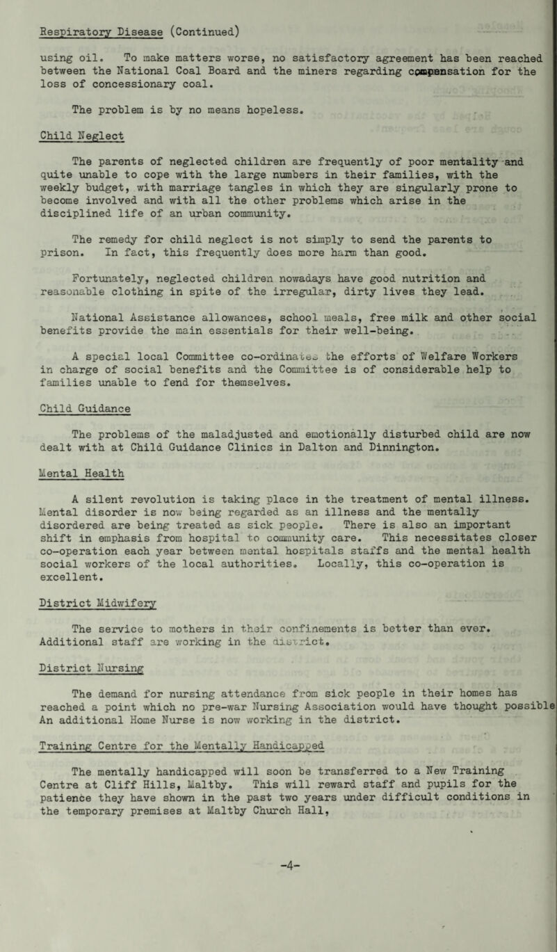 Respiratory Disease (Continued) using oil. To make matters worse, no satisfactory agreement has been reached between the National Coal Board and the miners regarding compensation for the loss of concessionary coal. The problem is by no means hopeless. Child Neglect The parents of neglected children are frequently of poor mentality and quite unable to cope with the large numbers in their families, with the weekly budget, with marriage tangles in which they are singularly prone to become involved and with all the other problems which arise in the disciplined life of an urban community. The remedy for child neglect is not simply to send the parents to prison. In fact, this frequently does more harm than good. Fortunately, neglected children nowadays have good nutrition and reasonable clothing in spite of the irregular, dirty lives they lead. T National Assistance allowances, school meals, free milk and other social benefits provide the main essentials for their well-being. A special local Committee co-ordinate^ the efforts of Welfare Workers in charge of social benefits and the Committee is of considerable help to families unable to fend for themselves. Child Guidance The problems of the maladjusted and emotionally disturbed child are now dealt with at Child Guidance Clinics in Dalton and Dinnington. Mental Health A silent revolution is taking place in the treatment of mental illness. Mental disorder is now being regarded as an illness and the mentally disordered are being treated as sick people. There is also an important shift in emphasis from hospital to community care. This necessitates closer co-operation each year between mental hospitals staffs and the mental health social workers of the local authorities. Locally, this co-operation is excellent. District Midwifery The service to mothers in their confinements is better than ever. Additional staff are working in the district* District Nursing The demand for nursing attendance from sick people in their homes has reached a point which no pre-war Nursing Association would have thought possible An additional Home Nurse is now working in the district. Training Centre for the Mentally Handicapped The mentally handicapped will soon be transferred to a New Training Centre at Cliff Hills, Maltby. This will reward staff and pupils for the patience they have shown in the past two years under difficult conditions in the temporary premises at Maltby Church Hall, -4-