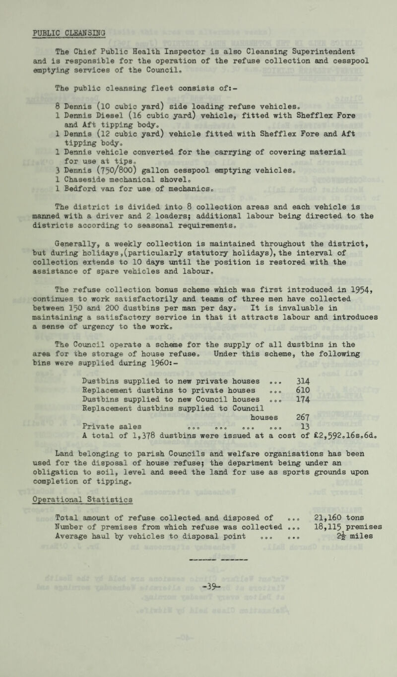 PUBLIC CLEANSING The Chief Public Health Inspector is also Cleansing Superintendent and is responsible for the operation of the refuse collection and cesspool emptying services of the Council© The public cleansing fleet consists of:- 8 Dennis (lO cubic yard) side loading refuse vehicles, 1 Dermis Diesel (l6 cubic yard) vehicle, fitted with Shefflex Fore and Aft tipping body, 1 Dennis (12 cubic yard) vehicle fitted with Shefflex Fore and Aft tipping body, 1 Dennis vehicle converted for the carrying of covering material for use at tips, 3 Dennis (750/800) gallon cesspool emptying vehicles, 1 Chaseside mechanical shovel, 1 Bedford van for use of mechanics. The district is divided into 8 collection areas and each vehicle is manned with a driver and 2 loaders; additional labour being directed to the districts according to seasonal requirements. Generally, a weekly collection is maintained throughout the district, but during holidays,(particularly statutory holidays), the interval of collection extends to 10 days until the position is restored with the assistance of spare vehicles and labour. The refuse collection bonus scheme which was first introduced in 1954> continues to work satisfactorily and teams of three men have collected between 150 and 200 dustbins per man per day. It is invaluable in maintaining a satisfactory service in that it attracts labour and introduces a sense of urgency to the work0 The Council operate a scheme for the supply of all dustbins In the area for the storage of house refuse. Under this scheme, the following bins were supplied during I960:- Dusthins supplied to new private houses ©,. 314 Replacement dustbins to private houses ,,, 610 Dustbins supplied to new Council houses ,,, 174 Replacement dustbins supplied to Council houses 26? Private sales o,o o©, ,,® oo, 13 A total of 1,378 dustbins were issued at a cost of £2,592ol6s,6d. Land belonging to parish Councils and welfare organisations has been used for the disposal of house refuse; the department being under an obligation to soil, level and seed the land for use as sports grounds upon completion of tipping. Operational Statistics Total amount of refuse collected and disposed of 21,160 tons Number of premises from which refuse was collected ,,, 18,115 premises Average haul by vehicles to disposal point ,,, 2g- miles -39=