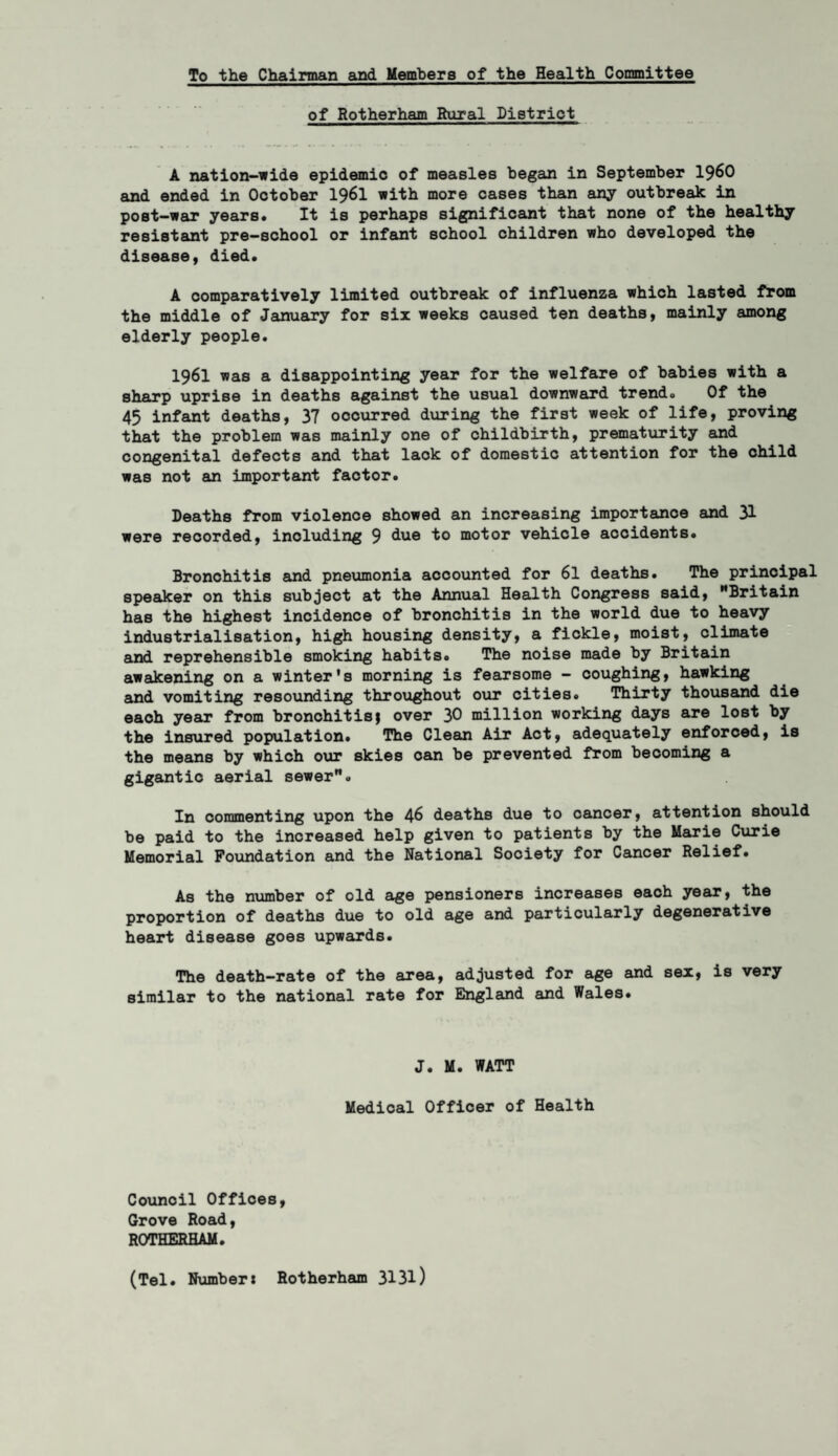 To the Chairman and Members of the Health Committee of Rotherham Rural District A nation-wide epidemic of measles began in September i960 and ended in Ootober I96I with more cases than any outbreak in post-war years. It is perhaps significant that none of the healthy resistant pre-school or infant school children who developed the disease, died. A comparatively limited outbreak of influenza which lasted from the middle of January for six weeks caused ten deaths, mainly among elderly people. I96I was a disappointing year for the welfare of babies with a sharp uprise in deaths against the usual downward trend. Of the 45 infant deaths, 37 occurred during the first week of life, proving that the problem was mainly one of childbirth, prematurity and congenital defects and that lack of domestic attention for the child was not an important factor. Deaths from violence showed an increasing importance and 31 were recorded, including 9 due k° niotor vehicle accidents. Bronchitis and pneumonia accounted for 61 deaths. The principal speaker on this subject at the Annual Health Congress said, Britain has the highest incidence of bronchitis in the world due to heavy industrialisation, high housing density, a fickle, moist, climate and reprehensible smoking habits. The noise made by Britain awakening on a winter's morning is fearsome — coughing, hawking and vomiting resounding throughout our cities. Thirty thousand die eaoh year from bronchitis $ over 30 million working days are lost by the insured population. The Clean Air Act, adequately enforced, is the means by which our skies oan be prevented from becoming a gigantic aerial sewer. In commenting upon the 46 deaths due to cancer, attention should be paid to the increased help given to patients by the Marie Curie Memorial Foundation and the National Society for Cancer Relief. As the number of old age pensioners increases each year, the proportion of deaths due to old age and particularly degenerative heart disease goes upwards. The death-rate of the area, adjusted for age and sex, is very similar to the national rate for England and Wales. J. M. WATT Medical Officer of Health Counoil Offices, Grove Road, ROTHERHAM. (Tel. Number* Rotherham 313l)