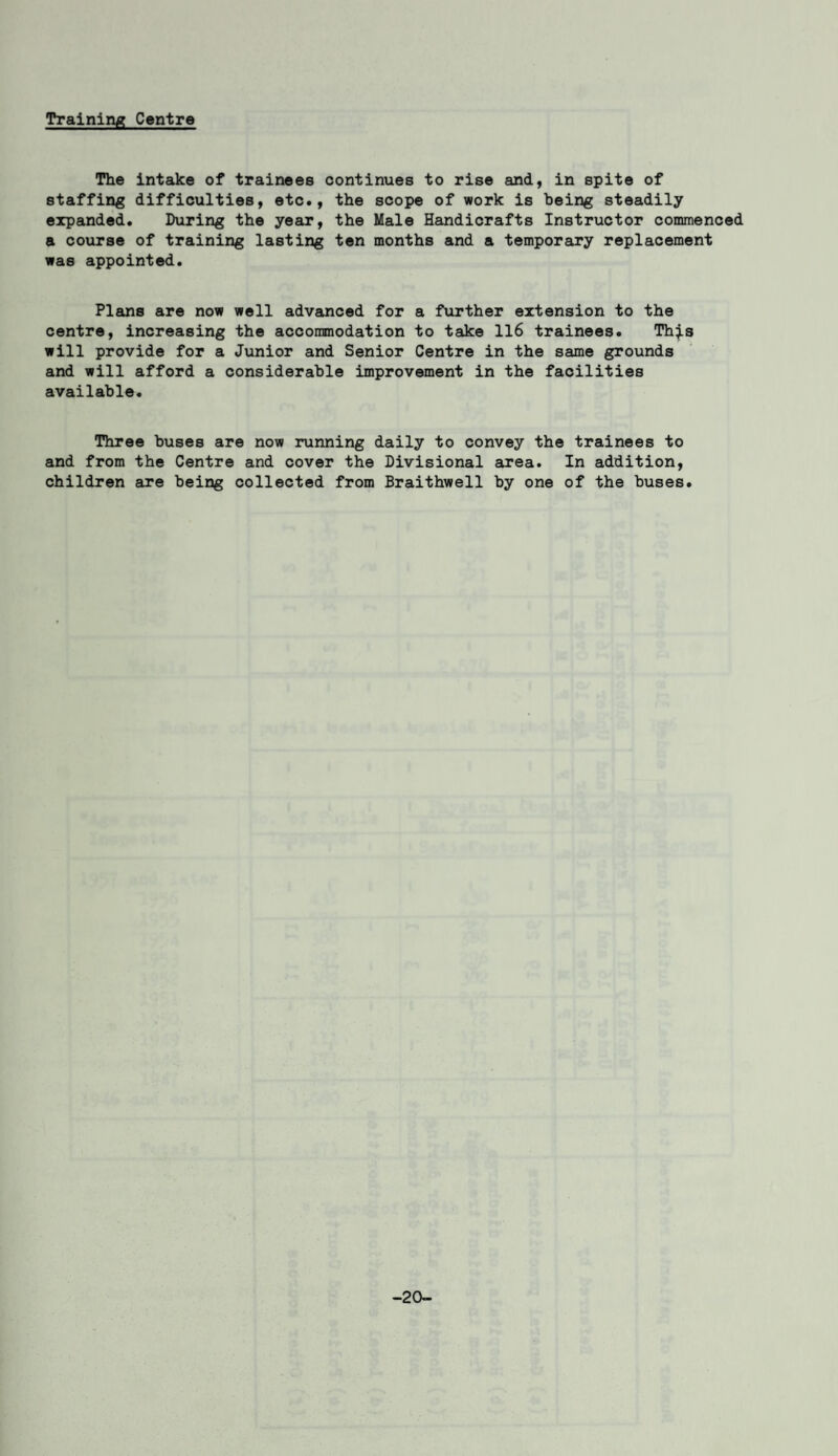 Training Centre The intake of trainees continues to rise and, in spite of staffing difficulties, etc., the scope of work is being steadily expanded. During the year, the Male Handicrafts Instructor commenced a course of training lasting ten months and a temporary replacement was appointed. Plans are now well advanced for a further extension to the centre, increasing the accommodation to take 116 trainees. This will provide for a Junior and Senior Centre in the same grounds and will afford a considerable improvement in the facilities available. Three buses are now running daily to convey the trainees to and from the Centre and cover the Divisional area. In addition, children are being collected from Braithwell by one of the buses. -20-