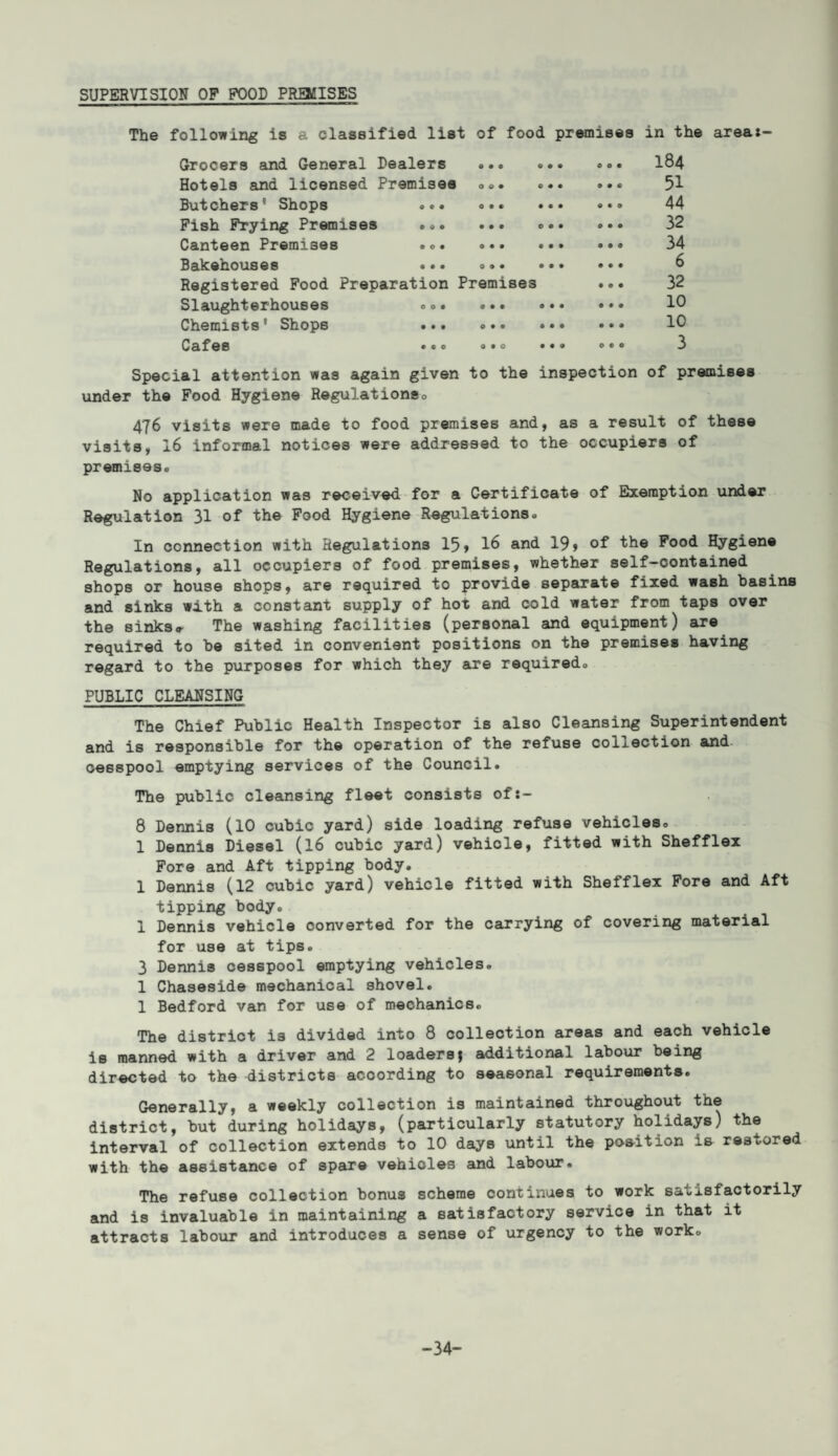 SUPERVISION OP FOOD PRMISES The following is a classified list of food premises in the area:- Grocers and General Dealers 9 0 9 9 0 0 000 184 Hotels and licensed Premises 0 9 0 O00 9 0 0 51 Butchers’ Shops ... 0 0 0 0 0 0 0 0 0 44 Fish Frying Premises ... 0 0 0 O00 0 0 0 32 Canteen Premises ... 9 0 0 0 0 0 0 0 0 34 Bakehouses «•* 0 9 0 0 0 0 0 0 0 6 Registered Food Preparation Premises 0 0 0 32 Slaughterhouses ... 0 • • 0 0 0 0 0 0 10 Chemists' Shops ... 0 0 0 000 0 0 0 10 Cafes 000 000 O 0 • 3 Special attention was again given to the inspection of premises under the Food Hygiene Regulationeo 476 visits were made to food premises and, as a result of these visits, 16 informal notices were addressed to the occupiers of premises® No application was received for a Certificate of Exemption under Regulation 31 of the Food Hygiene Regulations® In connection with Regulations 15* 16 and 19> of the Food Hygiene Regulations, all occupiers of food premises, whether self-contained shops or house shops, are required to provide separate fixed wash basins and sinks with a constant supply of hot and cold water from taps over the sinks* The washing facilities (personal and equipment) are required to be sited in convenient positions on the premises having regard to the purposes for which they are required® PUBLIC CLEANSING The Chief Public Health Inspector is also Cleansing Superintendent and is responsible for the operation of the refuse coij.ection and cesspool emptying services of the Council. The public cleansing fleet consists of:- 8 Dennis (10 cubic yard) side loading refuse vehicles. 1 Dennis Diesel (16 cubic yard) vehicle, fitted with Shefflex Fore and Aft tipping body. 1 Dennis (12 cubic yard) vehicle fitted with Shefflex Fore and Aft tipping body. 1 Dennis vehicle converted for the carrying of covering material for use at tips. 3 Dennis cesspool emptying vehicles. 1 Chaseside mechanical shovel. 1 Bedford van for use of mechanics. The district is divided into 8 collection areas and each vehicle is manned with a driver and 2 loadersj additional labour being directed to the districts according to seasonal requirements. Generally, a weekly collection is maintained throughout the district, but during holidays, (particularly statutory holidays) the interval of collection extends to 10 days until the position is restored with the assistance of spare vehioles and labour. The refuse collection bonus scheme continues to work satisfactorily and is invaluable in maintaining a satisfactory service in that it attracts labour and introduces a sense of urgency to the work. -34-