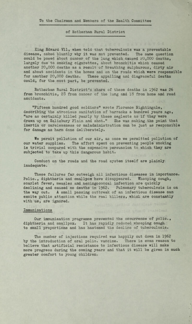 To the Chairman and Members of the Health Committee of Rotherham Rural District King Edward Vll, when told that tuberculosis was a preventable disease, asked bluntly why it was not preventedo The same question could be posed about cancer of the lung which caused 20,000 deaths, largely due to smoking cigarettes, about bronchitis which caused another 20,000 deaths as a result of breathing sulphurous, dirty air and about accidents in the homes and on the roads which were responsible for another 20,000 deaths., These appalling and disgraceful deaths could, for the most part, be preventedo Rotherham Rural District's share of these deaths in 1962 was 26 from bronchitis, 28 from cancer of the lung and 18 from home and road accidents. Fifteen hundred good soldiers wrote Florence Nightingale, describing the atrocious sanitation of barracks a hundred years ago, are as certainly killed yearly by these neglects as if they were drawn up on Salisbury Plain and shot. She was making the point that inertia or carelessness or maladministration can be just as responsible for damage as harm done deliberately* We permit pollution of our air, as once we permitted pollution of our water supplies* The affort spent on preventing people smoking is trivial compared with the expensive persuasion to which they are subjected to take up this dangerous habit* Conduct on the roads and the road system itself are plainly inadequate* These failures far outweigh all infectious diseases in importance* Polio*, diphtheria and smallpox have disappeared. Whooping cough, scarlet fever, measles and meningococcal infection are quickly declining and caused no deaths in 1962® Pulmonary tuberculosis is on the way out* A small passing outbreak of an infectious disease can excite public attention while the real killers, which are constantly with us, are ignored* Immunisations Our immunisation programme prevented the occurrence of polio*, diphtheria and smallpox* It has rapidly reduced whooping cough to small proportions and has hastened the decline of tuberculosis. The number of injections required was happily cut down in 1962 by the introduction of oral polio, vaccine. There is even reason to believe that artificial resistance to infectious disease will make more progress during the coming years and that it will be given in much greater comfort to young children*