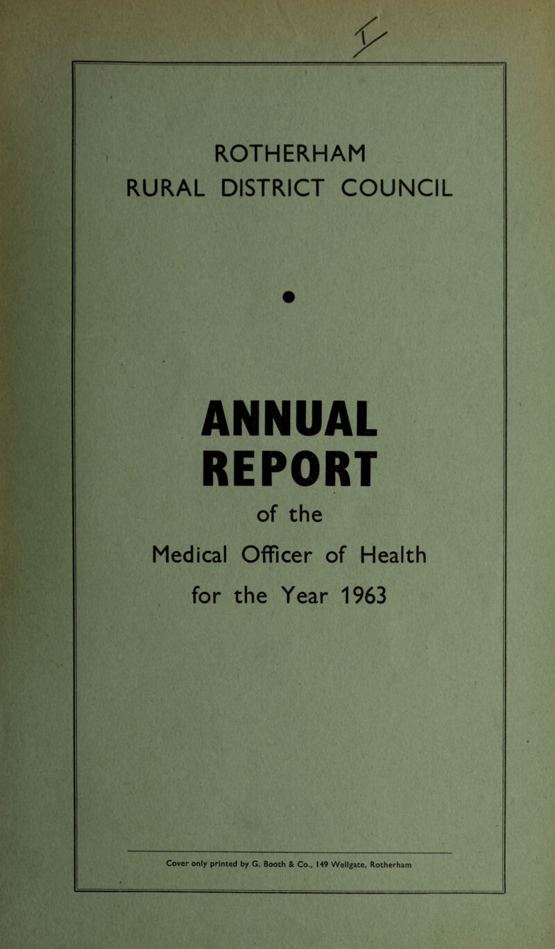 I ROTHERHAM RURAL DISTRICT COUNCIL ANNUAL REPORT of the Medical Officer of Health for the Year 1963 Cover only printed by G. Booth & Co., 149 Wellgate, Rotherham