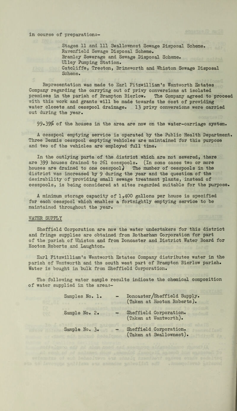 in course of preparations- Stages 11 and 111 Swallownest Sewage Disposal Scheme* Ravenfield Sewage Disposal Scheme. Bramley Sewerage and Sewage Disposal Scheme. Ulley Pumping Station. Catcliffe, Treeton, Brinsworth and Whiston Sewage Disposal Scheme. Representation was made to Earl Fitzwilliam's Wentworth Estates Company regarding the carrying out of privy conversions at isolated premises in the parish of Brampton Bierlow. The Company agreed to proceed with this work and grants will be made towards the cost of providing water closets and cesspool drainage. 13 privy conversions were carried out during the year. 99*39$ of the houses in the area are now on the water-carriage system. A cesspool emptying service is operated by the Public Health Department. Three Dennis cesspool emptying vehicles are maintained for this purpose and two of the vehicles are employed full time. In the outlying parts of the district which are not sewered, there are 399 houses drained to 26l cesspools. (In some cases two or more houses are drained to one cesspool) The number of cesspools in the district was increased by 9 during the year and the question, of the desirability of providing small sewage treatment plants, instead of cesspools, is being considered at sites regarded suitable for the purpose. A minimum storage capacity of 1,400 gallons per house is specified for each cesspool which enables a fortnightly emptying service to be maintained throughout the year. WATER SUPPLY Sheffield Corporation are now the water undertakers for this district and fringe supplies are obtained from Rotherham Corporation for part of the parish of Whiston and from Doncaster and District Water Board for Hooton Roberts and Laughton. Earl Fitzwilliam's Wentworth Estates Company distributes water in the parish of Wentworth and the south west part of Brampton Bierlow parish* Water is bought in bulk from Sheffield Corporation. The following water sample results indicate the chemical composition of water supplied in the areas- Samples No. 1. Doncaster/Sheffield Supply. (Taken at Hooton Roberts). Sample No. 2. Sheffield Corporation. (Taken at Wentworth). Sample No. 3* Sheffield Corporation. (Taken at Swallownest).