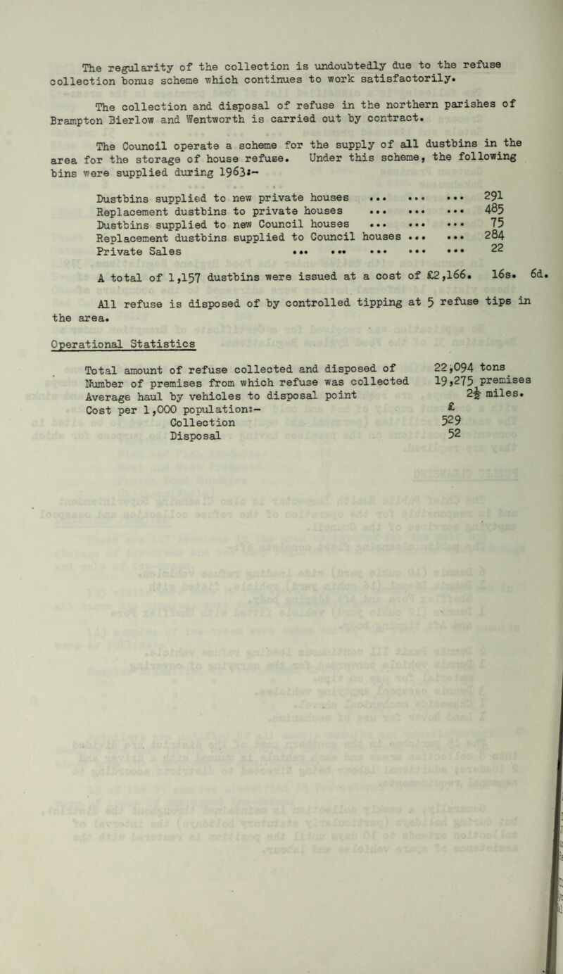 The regularity of the collection is undoubtedly due to the refuse collection bonus scheme which continues to work satisfactorily. The collection and disposal of refuse in the northern parishes of Brampton 3ierlow and Wentworth is carried out by contract. The Council operate a scheme for the supply of all dustbins in the area for the storage of house refuse. Under this scheme, the following bins were supplied during 1963*- % * 4 9 1 < Dustbins supplied to new private houses ... Replacement dustbins to private houses ... Dustbins supplied to new Council houses ... Replacement dustbins supplied to Council houses Private Sales • • • • •• • • • A total of 1,157 dustbins were issued at a cost All refuse is disposed of by controlled tipping the area. . 291 ... ... 4®5 ... ... 75 . 284 ... ... 22 of £2,166. 16s. 6d. at 5 refuse tips in Operational Statistics Total amount of refuse collected and disposed of 22,094 tons. Number of premises from which refuse was collected 19,275 premises Average haul by vehicles to disposal point 2-5- miles. Cost per 1,000 populations- £ Collection 529 Disposal 52