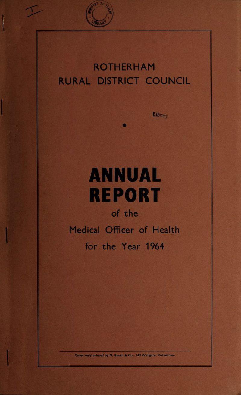 ROTHERHAM RURAL DISTRICT COUNCIL ANNUAL REPORT b:v'.' ' 1v of the I - Medical Officer of Health h-' for the Year 1964 i ' Cover only printed by G. Booth & Co., 149 Wellgate, Rotherham